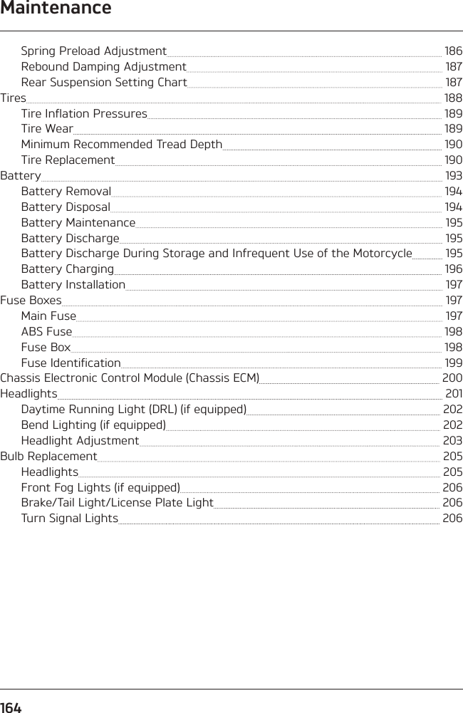 Maintenance164Spring Preload Adjustment   186Rebound Damping Adjustment   187Rear Suspension Setting Chart   187Tires   188Tire Inflation Pressures   189Tire Wear   189Minimum Recommended Tread Depth   190Tire Replacement   190Battery   193Battery Removal   194Battery Disposal   194Battery Maintenance   195Battery Discharge   195Battery Discharge During Storage and Infrequent Use of the Motorcycle   195Battery Charging   196Battery Installation   197Fuse Boxes   197Main Fuse   197ABS Fuse   198Fuse Box   198Fuse Identification   199Chassis Electronic Control Module (Chassis ECM)   200Headlights   201Daytime Running Light (DRL) (if equipped)   202Bend Lighting (if equipped)   202Headlight Adjustment   203Bulb Replacement   205Headlights   205Front Fog Lights (if equipped)   206Brake/Tail Light/License Plate Light   206Turn Signal Lights   206