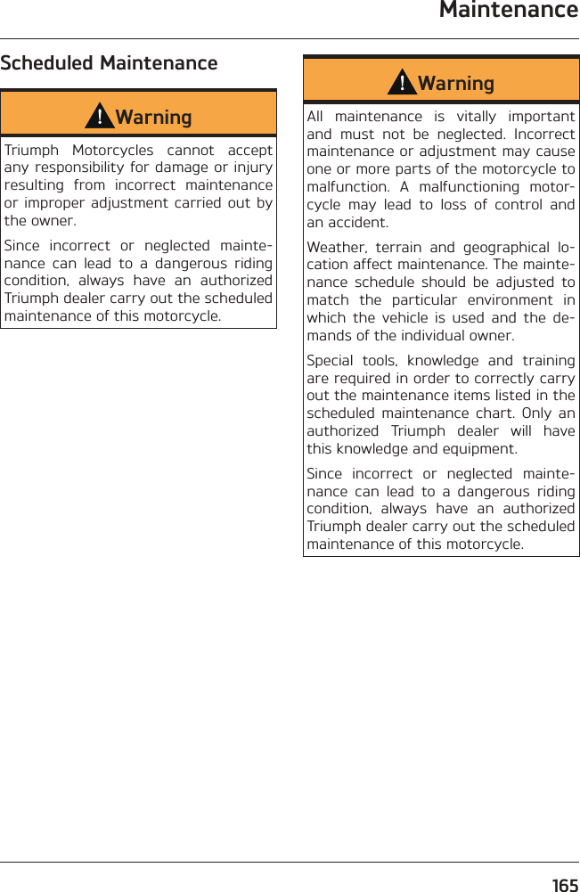 Maintenance165Scheduled MaintenanceWarningTriumph Motorcycles cannot accept any responsibility for damage or injury resulting from incorrect maintenance or improper adjustment carried out by the owner.Since incorrect or neglected mainte-nance can lead to a dangerous riding condition, always have an authorized Triumph dealer carry out the scheduled maintenance of this motorcycle.WarningAll maintenance is vitally important and must not be neglected. Incorrect maintenance or adjustment may cause one or more parts of the motorcycle to malfunction. A malfunctioning motor-cycle may lead to loss of control and an accident.Weather, terrain and geographical lo-cation affect maintenance. The mainte-nance schedule should be adjusted to match the particular environment in which the vehicle is used and the de-mands of the individual owner.Special tools, knowledge and training are required in order to correctly carry out the maintenance items listed in the scheduled maintenance chart. Only an authorized Triumph dealer will have this knowledge and equipment.Since incorrect or neglected mainte-nance can lead to a dangerous riding condition, always have an authorized Triumph dealer carry out the scheduled maintenance of this motorcycle.