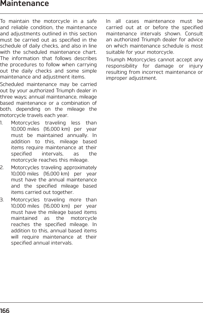 Maintenance166To maintain the motorcycle in a safe and reliable condition, the maintenance and adjustments outlined in this section must be carried out as specified in the schedule of daily checks, and also in line with the scheduled maintenance chart. The information that follows describes the procedures to follow when carrying out the daily checks and some simple maintenance and adjustment items.Scheduled maintenance may be carried out by your authorized Triumph dealer in three ways; annual maintenance, mileage based maintenance or a combination of both, depending on the mileage the motorcycle travels each year.1.  Motorcycles traveling less than 10,000 miles (16,000 km) per year must be maintained annually. In addition to this, mileage based items require maintenance at their specified intervals, as the motorcycle reaches this mileage.2.  Motorcycles traveling approximately 10,000 miles (16,000 km) per year must have the annual maintenance and the specified mileage based items carried out together.3.  Motorcycles traveling more than 10,000 miles (16,000 km) per year must have the mileage based items maintained as the motorcycle reaches the specified mileage. In addition to this, annual based items will require maintenance at their specified annual intervals.In all cases maintenance must be carried out at or before the specified maintenance intervals shown. Consult an authorized Triumph dealer for advice on which maintenance schedule is most suitable for your motorcycle.Triumph Motorcycles cannot accept any responsibility for damage or injury resulting from incorrect maintenance or improper adjustment.