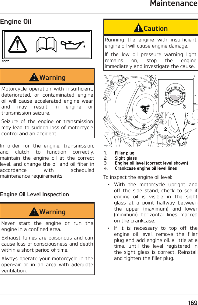 Maintenance169Engine OilcbnzWarningMotorcycle operation with insufficient, deteriorated, or contaminated engine oil will cause accelerated engine wear and may result in engine or transmission seizure.Seizure of the engine or transmission may lead to sudden loss of motorcycle control and an accident.In order for the engine, transmission, and clutch to function correctly, maintain the engine oil at the correct level, and change the oil and oil filter in accordance with scheduled maintenance requirements.Engine Oil Level InspectionWarningNever start the engine or run the engine in a confined area.Exhaust fumes are poisonous and can cause loss of consciousness and death within a short period of time.Always operate your motorcycle in the open-air or in an area with adequate ventilation.CautionRunning the engine with insufficient engine oil will cause engine damage.If the low oil pressure warning light remains on, stop the engine immediately and investigate the cause.2431chgz_11.  Filler plug2.  Sight glass3.  Engine oil level (correct level shown)4.  Crankcase engine oil level linesTo inspect the engine oil level:  •  With the motorcycle upright and off the side stand, check to see if engine oil is visible in the sight glass at a point halfway between the upper (maximum) and lower (minimum) horizontal lines marked on the crankcase.  •  If it is necessary to top off the engine oil level, remove the filler plug and add engine oil, a little at a time, until the level registered in the sight glass is correct. Reinstall and tighten the filler plug.