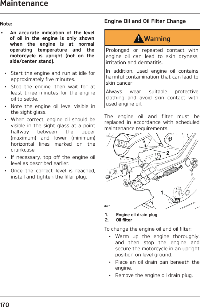 Maintenance170Note:•  An accurate indication of the level of oil in the engine is only shown when the engine is at normal operating temperature and the motorcycle is upright (not on the side/center stand).  •  Start the engine and run at idle for approximately five minutes.  •  Stop the engine, then wait for at least three minutes for the engine oil to settle.  •  Note the engine oil level visible in the sight glass.  •  When correct, engine oil should be visible in the sight glass at a point halfway between the upper (maximum) and lower (minimum) horizontal lines marked on the crankcase.  •  If necessary, top off the engine oil level as described earlier.  •  Once the correct level is reached, install and tighten the filler plug.Engine Oil and Oil Filter ChangeWarningProlonged or repeated contact with engine oil can lead to skin dryness, irritation and dermatitis.In addition, used engine oil contains harmful contamination that can lead to skin cancer.Always wear suitable protective clothing and avoid skin contact with used engine oil.The engine oil and filter must be replaced in accordance with scheduled maintenance requirements.chgy_1121.  Engine oil drain plug2.  Oil filterTo change the engine oil and oil filter:  •  Warm up the engine thoroughly, and then stop the engine and secure the motorcycle in an upright position on level ground.  •  Place an oil drain pan beneath the engine.  •  Remove the engine oil drain plug.