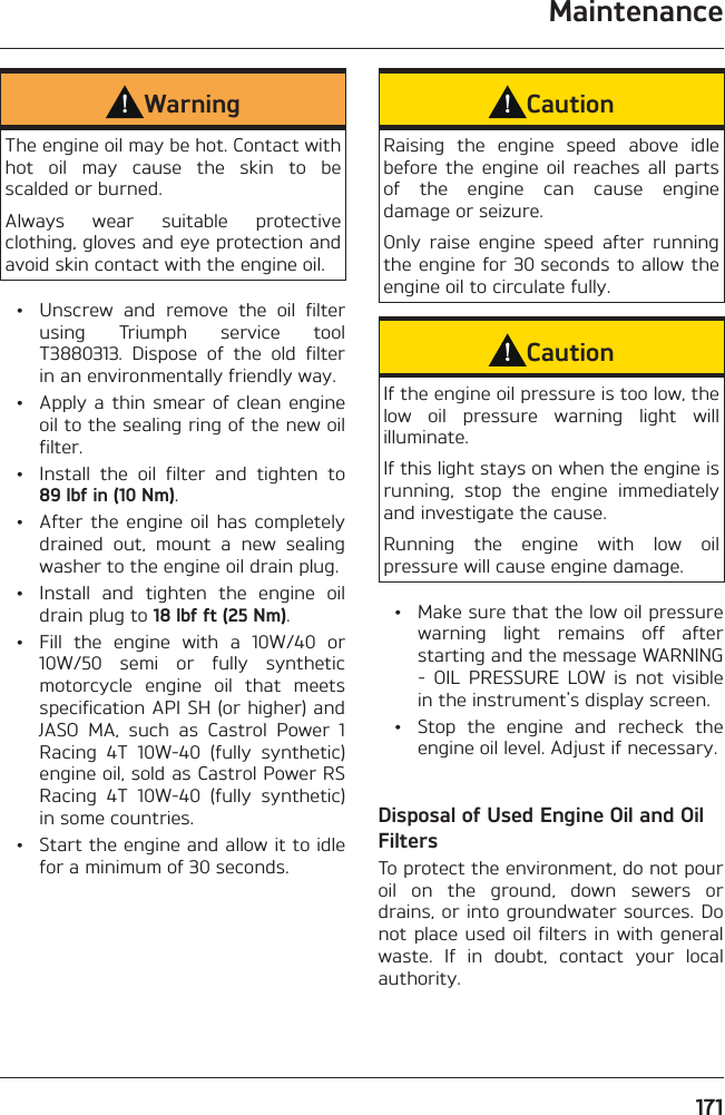 Maintenance171WarningThe engine oil may be hot. Contact with hot oil may cause the skin to be scalded or burned.Always wear suitable protective clothing, gloves and eye protection and avoid skin contact with the engine oil.  •  Unscrew and remove the oil filter using Triumph service tool T3880313. Dispose of the old filter in an environmentally friendly way.  •  Apply a thin smear of clean engine oil to the sealing ring of the new oil filter.  •  Install the oil filter and tighten to 89 lbf in (10 Nm).  •  After the engine oil has completely drained out, mount a new sealing washer to the engine oil drain plug.  •  Install and tighten the engine oil drain plug to 18 lbf ft (25 Nm).  •  Fill the engine with a 10W/40 or 10W/50 semi or fully synthetic motorcycle engine oil that meets specification API SH (or higher) and JASO MA, such as Castrol Power 1 Racing 4T 10W-40 (fully synthetic) engine oil, sold as Castrol Power RS Racing 4T 10W-40 (fully synthetic) in some countries.  •  Start the engine and allow it to idle for a minimum of 30 seconds.CautionRaising the engine speed above idle before the engine oil reaches all parts of the engine can cause engine damage or seizure.Only raise engine speed after running the engine for 30 seconds to allow the engine oil to circulate fully.CautionIf the engine oil pressure is too low, the low oil pressure warning light will illuminate.If this light stays on when the engine is running, stop the engine immediately and investigate the cause.Running the engine with low oil pressure will cause engine damage.  •  Make sure that the low oil pressure warning light remains off after starting and the message WARNING - OIL PRESSURE LOW is not visible in the instrument&apos;s display screen.  •  Stop the engine and recheck the engine oil level. Adjust if necessary.Disposal of Used Engine Oil and Oil FiltersTo protect the environment, do not pour oil on the ground, down sewers or drains, or into groundwater sources. Do not place used oil filters in with general waste. If in doubt, contact your local authority.