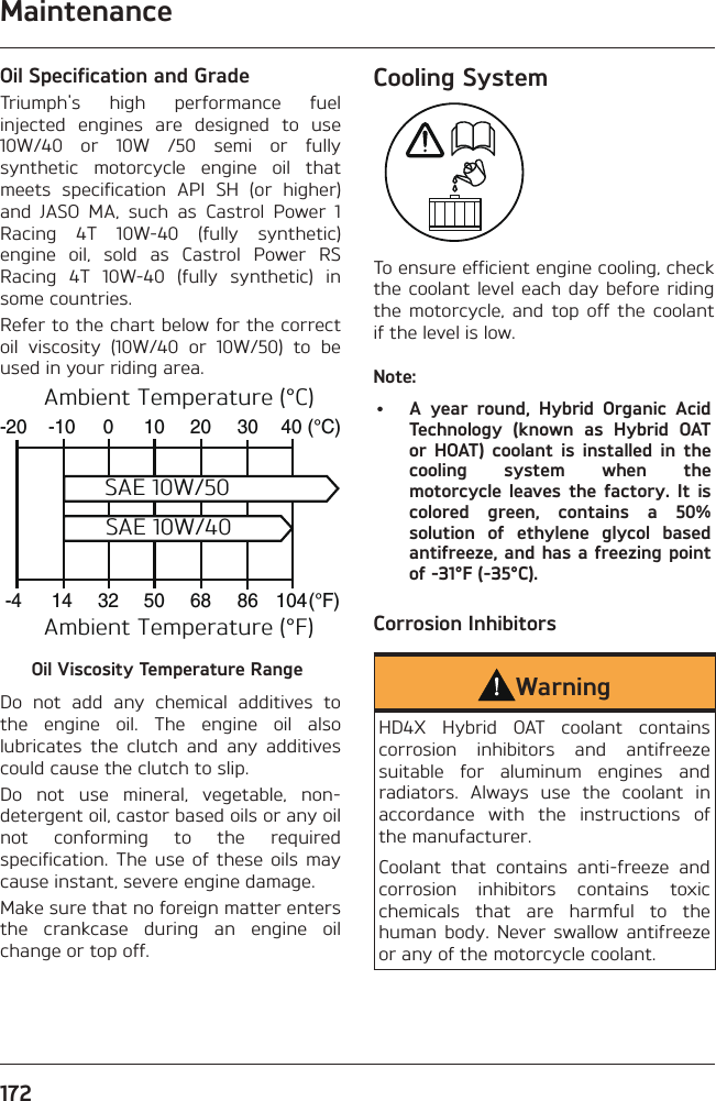 Maintenance172Oil Specification and GradeTriumph&apos;s high performance fuel injected engines are designed to use 10W/40 or 10W /50 semi or fully synthetic motorcycle engine oil that meets specification API SH (or higher) and JASO MA, such as Castrol Power 1 Racing 4T 10W-40 (fully synthetic) engine oil, sold as Castrol Power RS Racing 4T 10W-40 (fully synthetic) in some countries.Refer to the chart below for the correct oil viscosity (10W/40 or 10W/50) to be used in your riding area.-20-10010203040-41450326886104(°C)(°F)Ambient Temperature (°C)Ambient Temperature (°F)SAE 10W/50SAE 10W/40Oil Viscosity Temperature RangeDo not add any chemical additives to the engine oil. The engine oil also lubricates the clutch and any additives could cause the clutch to slip.Do not use mineral, vegetable, non-detergent oil, castor based oils or any oil not conforming to the required specification. The use of these oils may cause instant, severe engine damage.Make sure that no foreign matter enters the crankcase during an engine oil change or top off.Cooling SystemTo ensure efficient engine cooling, check the coolant level each day before riding the motorcycle, and top off the coolant if the level is low.Note:•  A year round, Hybrid Organic Acid Technology (known as Hybrid OAT or HOAT) coolant is installed in the cooling system when the motorcycle leaves the factory. It is colored green, contains a 50% solution of ethylene glycol based antifreeze, and has a freezing point of -31°F (-35°C).Corrosion Inhibitors WarningHD4X Hybrid OAT coolant contains corrosion inhibitors and antifreeze suitable for aluminum engines and radiators. Always use the coolant in accordance with the instructions of the manufacturer.Coolant that contains anti-freeze and corrosion inhibitors contains toxic chemicals that are harmful to the human body. Never swallow antifreeze or any of the motorcycle coolant.