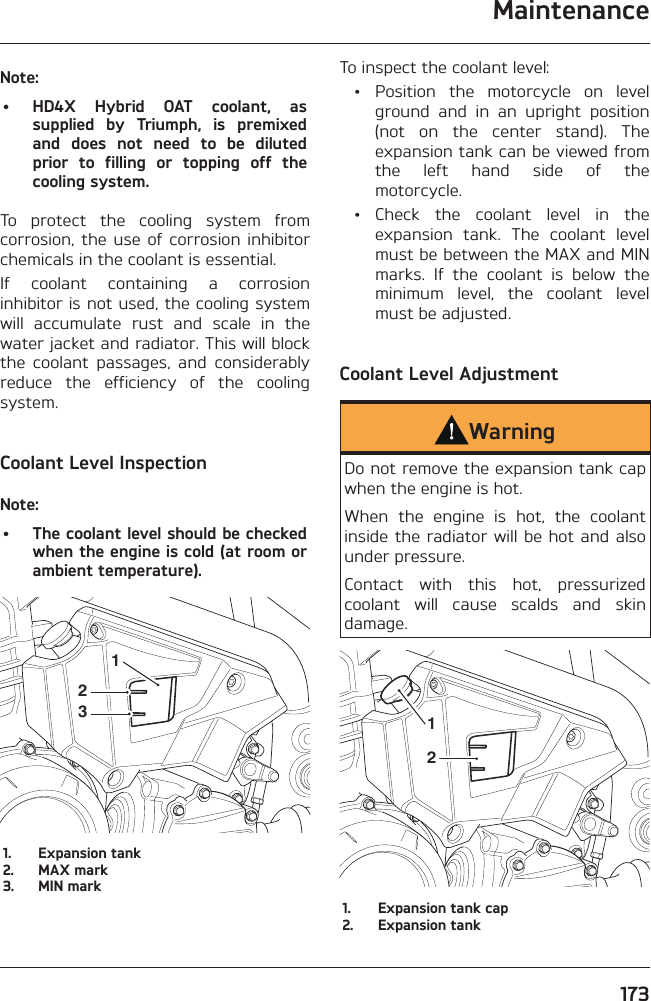 Maintenance173Note:•  HD4X Hybrid OAT coolant, as supplied by Triumph, is premixed and does not need to be diluted prior to filling or topping off the cooling system.To protect the cooling system from corrosion, the use of corrosion inhibitor chemicals in the coolant is essential.If coolant containing a corrosion inhibitor is not used, the cooling system will accumulate rust and scale in the water jacket and radiator. This will block the coolant passages, and considerably reduce the efficiency of the cooling system.Coolant Level InspectionNote:•  The coolant level should be checked when the engine is cold (at room or ambient temperature).2311.  Expansion tank2.  MAX mark3.  MIN markTo inspect the coolant level: •  Position the motorcycle on level ground and in an upright position (not on the center stand). The expansion tank can be viewed from the left hand side of the motorcycle. • Check the coolant level in the expansion tank. The coolant level must be between the MAX and MIN marks. If the coolant is below the minimum level, the coolant level must be adjusted.Coolant Level AdjustmentWarningDo not remove the expansion tank cap when the engine is hot.When the engine is hot, the coolant inside the radiator will be hot and also under pressure.Contact with this hot, pressurized coolant will cause scalds and skin damage.211.  Expansion tank cap2.  Expansion tank