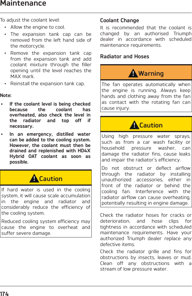 Maintenance174To adjust the coolant level:  •  Allow the engine to cool.  •  The expansion tank cap can be removed from the left hand side of the motorcycle.  •  Remove the expansion tank cap from the expansion tank and add coolant mixture through the filler opening until the level reaches the MAX mark.  •  Reinstall the expansion tank cap.Note:•  If the coolant level is being checked because the coolant has overheated, also check the level in the radiator and top off if necessary.•  In an emergency, distilled water can be added to the cooling system. However, the coolant must then be drained and replenished with HD4X Hybrid OAT coolant as soon as possible.CautionIf hard water is used in the cooling system, it will cause scale accumulation in the engine and radiator and considerably reduce the efficiency of the cooling system.Reduced cooling system efficiency may cause the engine to overheat and suffer severe damage.Coolant ChangeIt is recommended that the coolant is changed by an authorised Triumph dealer in accordance with scheduled maintenance requirements.Radiator and HosesWarningThe fan operates automatically when the engine is running. Always keep hands and clothing away from the fan as contact with the rotating fan can cause injury.CautionUsing high pressure water sprays, such as from a car wash facility or household pressure washer, can damage the radiator fins, cause leaks and impair the radiator&apos;s efficiency.Do not obstruct or deflect airflow through the radiator by installing unauthorized accessories, either in front of the radiator or behind the cooling fan. Interference with the radiator airflow can cause overheating, potentially resulting in engine damage.Check the radiator hoses for cracks or deterioration, and hose clips for tightness in accordance with scheduled maintenance requirements. Have your authorized Triumph dealer replace any defective items.Check the radiator grille and fins for obstructions by insects, leaves or mud. Clean off any obstructions with a stream of low pressure water.