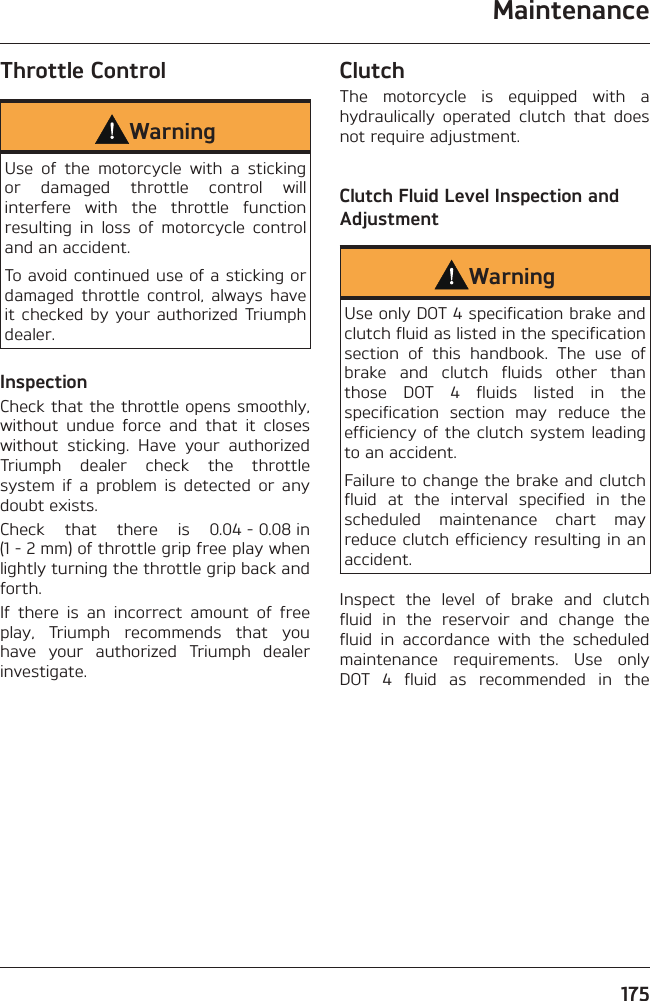 Maintenance175Throttle ControlWarningUse of the motorcycle with a sticking or damaged throttle control will interfere with the throttle function resulting in loss of motorcycle control and an accident.To avoid continued use of a sticking or damaged throttle control, always have it checked by your authorized Triumph dealer.InspectionCheck that the throttle opens smoothly, without undue force and that it closes without sticking. Have your authorized Triumph dealer check the throttle system if a problem is detected or any doubt exists.Check that there is 0.04 - 0.08 in (1 - 2 mm) of throttle grip free play when lightly turning the throttle grip back and forth.If there is an incorrect amount of free play, Triumph recommends that you have your authorized Triumph dealer investigate.ClutchThe motorcycle is equipped with a hydraulically operated clutch that does not require adjustment.Clutch Fluid Level Inspection and AdjustmentWarningUse only DOT 4 specification brake and clutch fluid as listed in the specification section of this handbook. The use of brake and clutch fluids other than those DOT 4 fluids listed in the specification section may reduce the efficiency of the clutch system leading to an accident.Failure to change the brake and clutch fluid at the interval specified in the scheduled maintenance chart may reduce clutch efficiency resulting in an accident.Inspect the level of brake and clutch fluid in the reservoir and change the fluid in accordance with the scheduled maintenance requirements. Use only DOT 4 fluid as recommended in the 