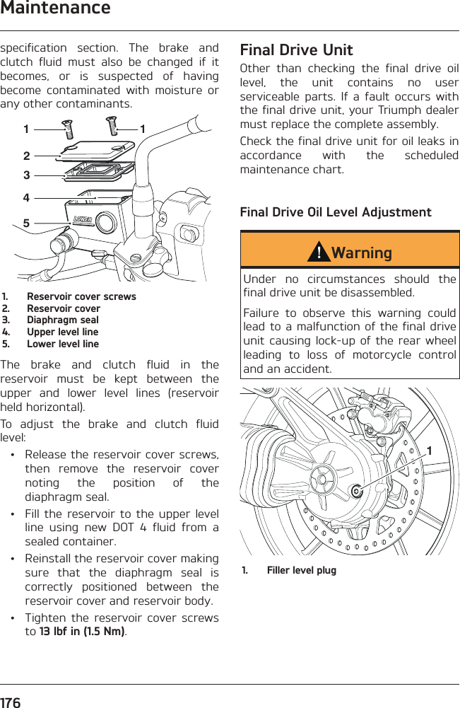 Maintenance176specification section. The brake and clutch fluid must also be changed if it becomes, or is suspected of having become contaminated with moisture or any other contaminants.2345111.  Reservoir cover screws2.  Reservoir cover3.  Diaphragm seal4.  Upper level line5.  Lower level lineThe brake and clutch fluid in the reservoir must be kept between the upper and lower level lines (reservoir held horizontal).To adjust the brake and clutch fluid level:  •  Release the reservoir cover screws, then remove the reservoir cover noting the position of the diaphragm seal.  •  Fill the reservoir to the upper level line using new DOT 4 fluid from a sealed container.  •  Reinstall the reservoir cover making sure that the diaphragm seal is correctly positioned between the reservoir cover and reservoir body.  •  Tighten the reservoir cover screws to 13 lbf in (1.5 Nm).Final Drive UnitOther than checking the final drive oil level, the unit contains no user serviceable parts. If a fault occurs with the final drive unit, your Triumph dealer must replace the complete assembly.Check the final drive unit for oil leaks in accordance with the scheduled maintenance chart.Final Drive Oil Level AdjustmentWarningUnder no circumstances should the final drive unit be disassembled.Failure to observe this warning could lead to a malfunction of the final drive unit causing lock-up of the rear wheel leading to loss of motorcycle control and an accident.11.  Filler level plug