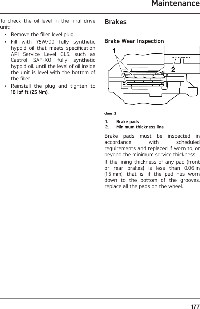 Maintenance177To check the oil level in the final drive unit:  •  Remove the filler level plug. • Fill with 75W/90 fully synthetic hypoid oil that meets specification API Service Level GL5, such as Castrol SAF-XO fully synthetic hypoid oil, until the level of oil inside the unit is level with the bottom of the filler.  •  Reinstall the plug and tighten to 18 lbf ft (25 Nm).BrakesBrake Wear Inspectioncbmz_2121.  Brake pads2.  Minimum thickness lineBrake pads must be inspected in accordance with scheduled requirements and replaced if worn to, or beyond the minimum service thickness.If the lining thickness of any pad (front or rear brakes) is less than 0.06 in (1.5 mm), that is, if the pad has worn down to the bottom of the grooves, replace all the pads on the wheel.