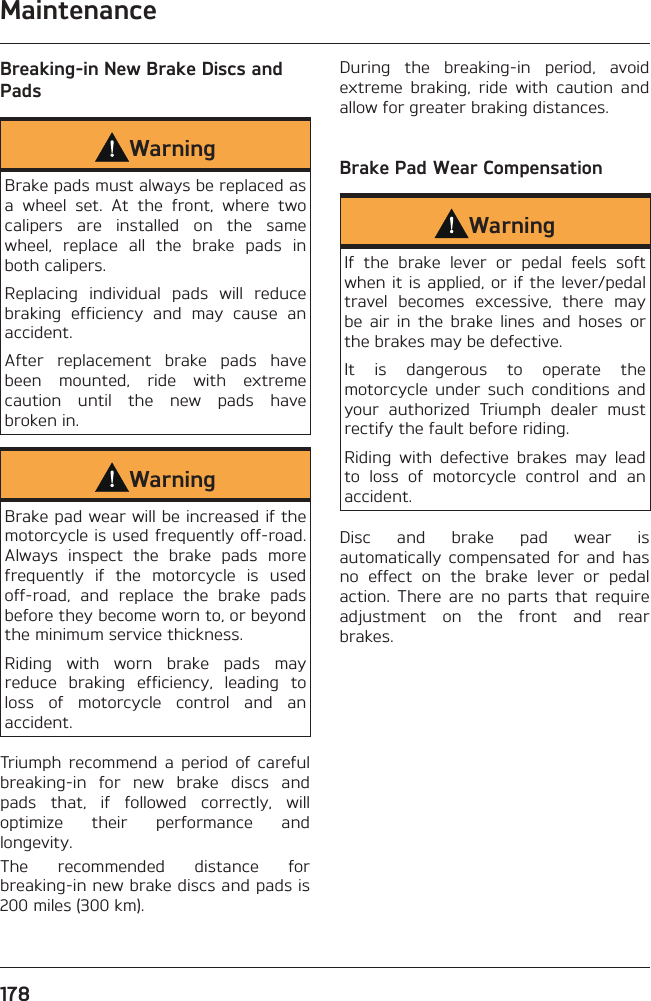 Maintenance178Breaking-in New Brake Discs and PadsWarningBrake pads must always be replaced as a wheel set. At the front, where two calipers are installed on the same wheel, replace all the brake pads in both calipers.Replacing individual pads will reduce braking efficiency and may cause an accident.After replacement brake pads have been mounted, ride with extreme caution until the new pads have broken in.WarningBrake pad wear will be increased if the motorcycle is used frequently off-road. Always inspect the brake pads more frequently if the motorcycle is used off-road, and replace the brake pads before they become worn to, or beyond the minimum service thickness.Riding with worn brake pads may reduce braking efficiency, leading to loss of motorcycle control and an accident.Triumph recommend a period of careful breaking-in for new brake discs and pads that, if followed correctly, will optimize their performance and longevity.The recommended distance for breaking-in new brake discs and pads is 200 miles (300 km).During the breaking-in period, avoid extreme braking, ride with caution and allow for greater braking distances.Brake Pad Wear CompensationWarningIf the brake lever or pedal feels soft when it is applied, or if the lever/pedal travel becomes excessive, there may be air in the brake lines and hoses or the brakes may be defective.It is dangerous to operate the motorcycle under such conditions and your authorized Triumph dealer must rectify the fault before riding.Riding with defective brakes may lead to loss of motorcycle control and an accident.Disc and brake pad wear is automatically compensated for and has no effect on the brake lever or pedal action. There are no parts that require adjustment on the front and rear brakes.