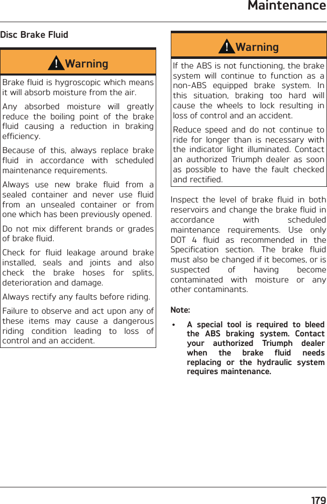 Maintenance179Disc Brake FluidWarningBrake fluid is hygroscopic which means it will absorb moisture from the air.Any absorbed moisture will greatly reduce the boiling point of the brake fluid causing a reduction in braking efficiency.Because of this, always replace brake fluid in accordance with scheduled maintenance requirements.Always use new brake fluid from a sealed container and never use fluid from an unsealed container or from one which has been previously opened.Do not mix different brands or grades of brake fluid.Check for fluid leakage around brake installed, seals and joints and also check the brake hoses for splits, deterioration and damage.Always rectify any faults before riding.Failure to observe and act upon any of these items may cause a dangerous riding condition leading to loss of control and an accident.WarningIf the ABS is not functioning, the brake system will continue to function as a non-ABS equipped brake system. In this situation, braking too hard will cause the wheels to lock resulting in loss of control and an accident.Reduce speed and do not continue to ride for longer than is necessary with the indicator light illuminated. Contact an authorized Triumph dealer as soon as possible to have the fault checked and rectified.Inspect the level of brake fluid in both reservoirs and change the brake fluid in accordance with scheduled maintenance requirements. Use only DOT 4 fluid as recommended in the Specification section. The brake fluid must also be changed if it becomes, or is suspected of having become contaminated with moisture or any other contaminants.Note:•  A special tool is required to bleed the ABS braking system. Contact your authorized Triumph dealer when the brake fluid needs replacing or the hydraulic system requires maintenance.