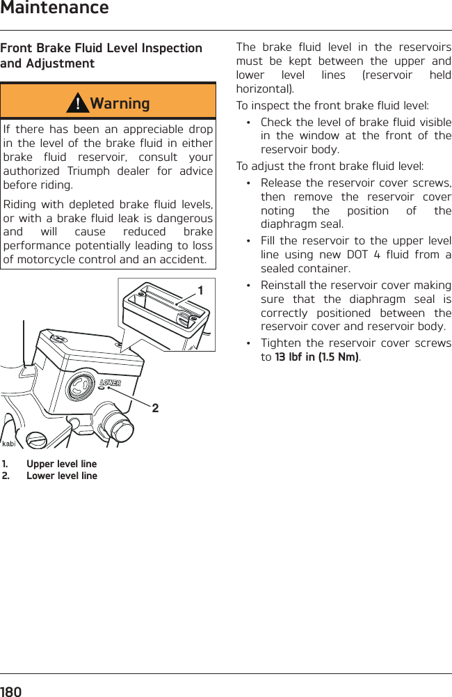 Maintenance180Front Brake Fluid Level Inspection and AdjustmentWarningIf there has been an appreciable drop in the level of the brake fluid in either brake fluid reservoir, consult your authorized Triumph dealer for advice before riding.Riding with depleted brake fluid levels, or with a brake fluid leak is dangerous and will cause reduced brake performance potentially leading to loss of motorcycle control and an accident.211.  Upper level line2.  Lower level lineThe brake fluid level in the reservoirs must be kept between the upper and lower level lines (reservoir held horizontal).To inspect the front brake fluid level:  •  Check the level of brake fluid visible in the window at the front of the reservoir body.To adjust the front brake fluid level:  •  Release the reservoir cover screws, then remove the reservoir cover noting the position of the diaphragm seal.  •  Fill the reservoir to the upper level line using new DOT 4 fluid from a sealed container.  •  Reinstall the reservoir cover making sure that the diaphragm seal is correctly positioned between the reservoir cover and reservoir body.  •  Tighten the reservoir cover screws to 13 lbf in (1.5 Nm).