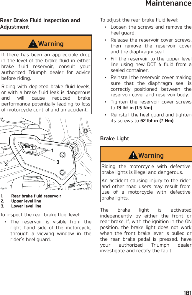 Maintenance181Rear Brake Fluid Inspection and AdjustmentWarningIf there has been an appreciable drop in the level of the brake fluid in either brake fluid reservoir, consult your authorized Triumph dealer for advice before riding.Riding with depleted brake fluid levels, or with a brake fluid leak is dangerous and will cause reduced brake performance potentially leading to loss of motorcycle control and an accident.chgp_32131.  Rear brake fluid reservoir2.  Upper level line3.  Lower level lineTo inspect the rear brake fluid level:  •  The reservoir is visible from the right hand side of the motorcycle, through a viewing window in the rider’s heel guard.To adjust the rear brake fluid level:  •  Loosen the screws and remove the heel guard.  •  Release the reservoir cover screws, then remove the reservoir cover and the diaphragm seal.  •  Fill the reservoir to the upper level line using new DOT 4 fluid from a sealed container.  •  Reinstall the reservoir cover making sure that the diaphragm seal is correctly positioned between the reservoir cover and reservoir body.  •  Tighten the reservoir cover screws to 13 lbf in (1.5 Nm).  •  Reinstall the heel guard and tighten its screws to 62 lbf in (7 Nm).Brake LightWarningRiding the motorcycle with defective brake lights is illegal and dangerous.An accident causing injury to the rider and other road users may result from use of a motorcycle with defective brake lights.The brake light is activated independently by either the front or rear brake. If, with the ignition in the ON position, the brake light does not work when the front brake lever is pulled or the rear brake pedal is pressed, have your authorized Triumph dealer investigate and rectify the fault.