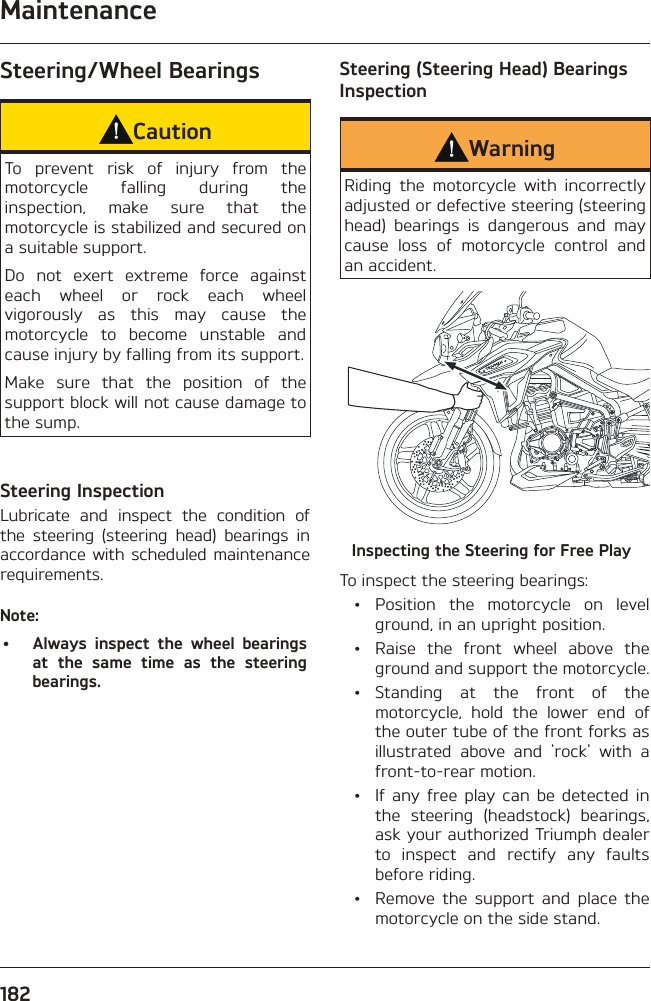 Maintenance182Steering/Wheel BearingsCautionTo prevent risk of injury from the motorcycle falling during the inspection, make sure that the motorcycle is stabilized and secured on a suitable support.Do not exert extreme force against each wheel or rock each wheel vigorously as this may cause the motorcycle to become unstable and cause injury by falling from its support.Make sure that the position of the support block will not cause damage to the sump.Steering InspectionLubricate and inspect the condition of the steering (steering head) bearings in accordance with scheduled maintenance requirements.Note:•  Always inspect the wheel bearings at the same time as the steering bearings.Steering (Steering Head) Bearings InspectionWarningRiding the motorcycle with incorrectly adjusted or defective steering (steering head) bearings is dangerous and may cause loss of motorcycle control and an accident.Inspecting the Steering for Free PlayTo inspect the steering bearings: •  Position the motorcycle on level ground, in an upright position.  •  Raise the front wheel above the ground and support the motorcycle. • Standing at the front of the motorcycle, hold the lower end of the outer tube of the front forks as illustrated above and &apos;rock&apos; with a front-to-rear motion.  •  If any free play can be detected in the steering (headstock) bearings, ask your authorized Triumph dealer to inspect and rectify any faults before riding.  •  Remove the support and place the motorcycle on the side stand.