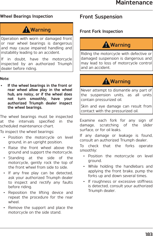 Maintenance183Wheel Bearings InspectionWarningOperation with worn or damaged front or rear wheel bearings is dangerous and may cause impaired handling and instability leading to an accident.If in doubt, have the motorcycle inspected by an authorized Triumph dealer before riding.Note:•  If the wheel bearings in the front or rear wheel allow play in the wheel hub, are noisy, or if the wheel does not turn smoothly, have your authorized Triumph dealer inspect the wheel bearings.The wheel bearings must be inspected at the intervals specified in the scheduled maintenance chart.To inspect the wheel bearings: •  Position the motorcycle on level ground, in an upright position.  •  Raise the front wheel above the ground and support the motorcycle. • Standing at the side of the motorcycle, gently rock the top of the front wheel from side to side.  •  If any free play can be detected, ask your authorized Triumph dealer to inspect and rectify any faults before riding.  •  Reposition the lifting device and repeat the procedure for the rear wheel.  •  Remove the support and place the motorcycle on the side stand.Front SuspensionFront Fork InspectionWarningRiding the motorcycle with defective or damaged suspension is dangerous and may lead to loss of motorcycle control and an accident.WarningNever attempt to dismantle any part of the suspension units, as all units contain pressurized oil.Skin and eye damage can result from contact with the pressurized oil.Examine each fork for any sign of damage, scratching of the slider surface, or for oil leaks.If any damage or leakage is found, consult an authorized Triumph dealer.To check that the forks operate smoothly: •  Position the motorcycle on level ground.  •  While holding the handlebars and applying the front brake, pump the forks up and down several times.  •  If roughness or excessive stiffness is detected, consult your authorized Triumph dealer.