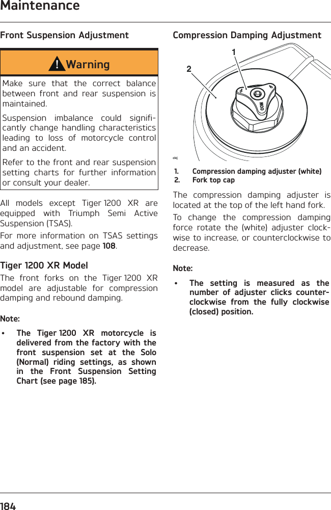 Maintenance184Front Suspension AdjustmentWarningMake sure that the correct balance between front and rear suspension is maintained.Suspension imbalance could signifi-cantly change handling characteristics leading to loss of motorcycle control and an accident.Refer to the front and rear suspension setting charts for further information or consult your dealer.All models except Tiger 1200 XR are equipped with Triumph Semi Active Suspension (TSAS).For more information on TSAS settings and adjustment, see page 108.Tiger 1200 XR ModelThe front forks on the Tiger 1200 XR model are adjustable for compression damping and rebound damping.Note:•  The Tiger 1200 XR motorcycle is delivered from the factory with the front suspension set at the Solo (Normal) riding settings, as shown in the Front Suspension Setting Chart (see page 185).Compression Damping Adjustmentcivj211.  Compression damping adjuster (white)2.  Fork top capThe compression damping adjuster is located at the top of the left hand fork.To change the compression damping force rotate the (white) adjuster clock-wise to increase, or counterclockwise to decrease.Note:•  The setting is measured as the number of adjuster clicks counter-clockwise from the fully clockwise (closed) position.
