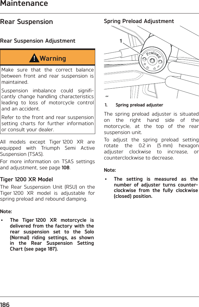 Maintenance186Rear SuspensionRear Suspension AdjustmentWarningMake sure that the correct balance between front and rear suspension is maintained.Suspension imbalance could signifi-cantly change handling characteristics leading to loss of motorcycle control and an accident.Refer to the front and rear suspension setting charts for further information or consult your dealer.All models except Tiger 1200 XR are equipped with Triumph Semi Active Suspension (TSAS).For more information on TSAS settings and adjustment, see page 108.Tiger 1200 XR ModelThe Rear Suspension Unit (RSU) on the Tiger 1200 XR model is adjustable for spring preload and rebound damping.Note:•  The Tiger 1200 XR motorcycle is delivered from the factory with the rear suspension set to the Solo (Normal) riding settings, as shown in the Rear Suspension Setting Chart (see page 187).Spring Preload Adjustmentcivl11.  Spring preload adjusterThe spring preload adjuster is situated on the right hand side of the motorcycle, at the top of the rear suspension unit.To adjust the spring preload setting rotate the 0.2 in (5 mm) hexagon adjuster clockwise to increase, or counterclockwise to decrease.Note:•  The setting is measured as the number of adjuster turns counter-clockwise from the fully clockwise (closed) position.