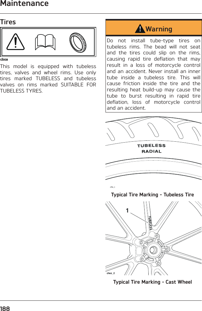 Maintenance188TirescboaThis model is equipped with tubeless tires, valves and wheel rims. Use only tires marked TUBELESS and tubeless valves on rims marked SUITABLE FOR TUBELESS TYRES.WarningDo not install tube-type tires on tubeless rims. The bead will not seat and the tires could slip on the rims, causing rapid tire deflation that may result in a loss of motorcycle control and an accident. Never install an inner tube inside a tubeless tire. This will cause friction inside the tire and the resulting heat build-up may cause the tube to burst resulting in rapid tire deflation, loss of motorcycle control and an accident.cfhb_1Typical Tire Marking - Tubeless Tire1chez_2Typical Tire Marking - Cast Wheel