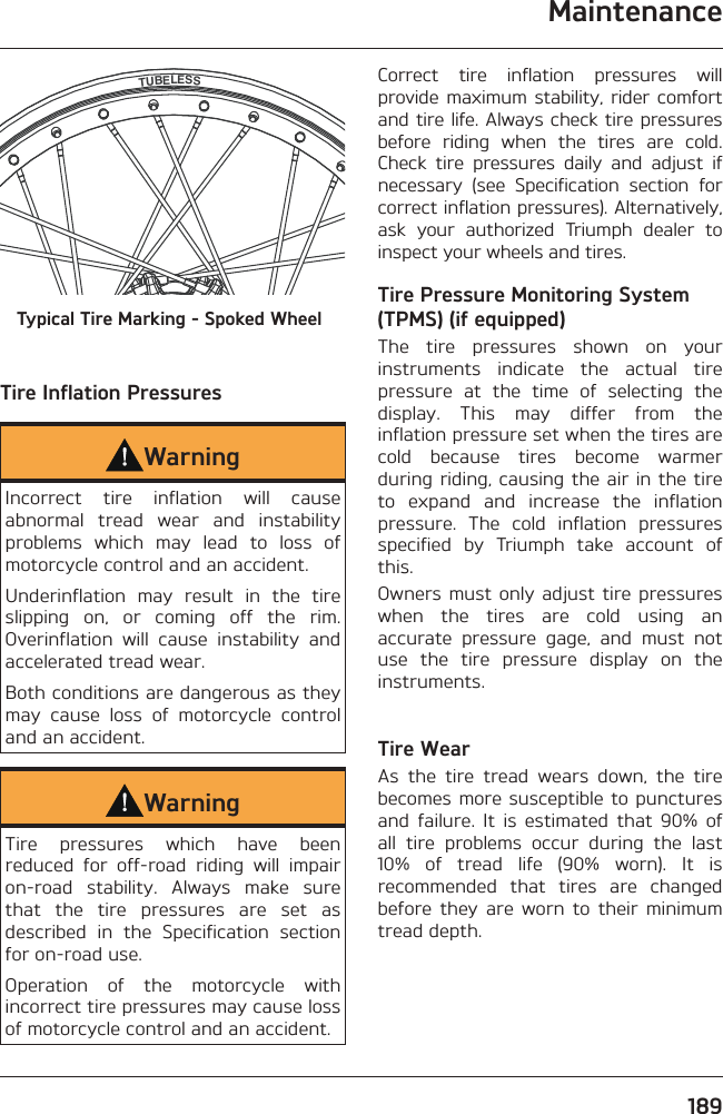 Maintenance189TUBELESSTypical Tire Marking - Spoked WheelTire Inflation PressuresWarningIncorrect tire inflation will cause abnormal tread wear and instability problems which may lead to loss of motorcycle control and an accident.Underinflation may result in the tire slipping on, or coming off the rim. Overinflation will cause instability and accelerated tread wear.Both conditions are dangerous as they may cause loss of motorcycle control and an accident.WarningTire pressures which have been reduced for off-road riding will impair on-road stability. Always make sure that the tire pressures are set as described in the Specification section for on-road use.Operation of the motorcycle with incorrect tire pressures may cause loss of motorcycle control and an accident.Correct tire inflation pressures will provide maximum stability, rider comfort and tire life. Always check tire pressures before riding when the tires are cold. Check tire pressures daily and adjust if necessary (see Specification section for correct inflation pressures). Alternatively, ask your authorized Triumph dealer to inspect your wheels and tires.Tire Pressure Monitoring System (TPMS) (if equipped)The tire pressures shown on your instruments indicate the actual tire pressure at the time of selecting the display. This may differ from the inflation pressure set when the tires are cold because tires become warmer during riding, causing the air in the tire to expand and increase the inflation pressure. The cold inflation pressures specified by Triumph take account of this.Owners must only adjust tire pressures when the tires are cold using an accurate pressure gage, and must not use the tire pressure display on the instruments.Tire WearAs the tire tread wears down, the tire becomes more susceptible to punctures and failure. It is estimated that 90% of all tire problems occur during the last 10% of tread life (90% worn). It is recommended that tires are changed before they are worn to their minimum tread depth.