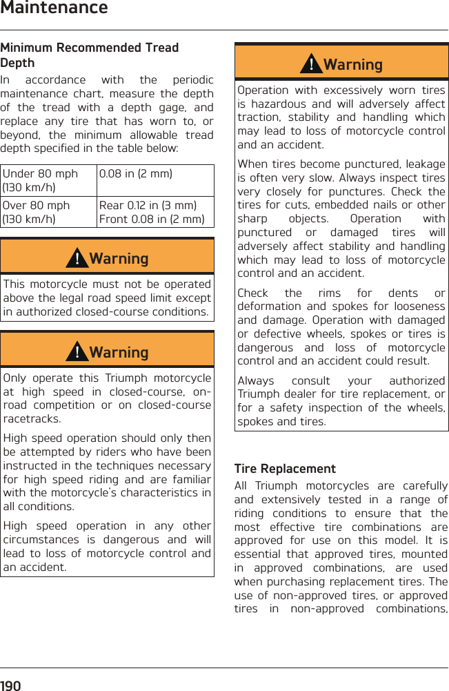 Maintenance190Minimum Recommended Tread DepthIn accordance with the periodic maintenance chart, measure the depth of the tread with a depth gage, and replace any tire that has worn to, or beyond, the minimum allowable tread depth specified in the table below:Under 80 mph (130 km/h)0.08 in (2 mm)Over 80 mph (130 km/h)Rear 0.12 in (3 mm) Front 0.08 in (2 mm)WarningThis motorcycle must not be operated above the legal road speed limit except in authorized closed-course conditions.WarningOnly operate this Triumph motorcycle at high speed in closed-course, on-road competition or on closed-course racetracks.High speed operation should only then be attempted by riders who have been instructed in the techniques necessary for high speed riding and are familiar with the motorcycle&apos;s characteristics in all conditions.High speed operation in any other circumstances is dangerous and will lead to loss of motorcycle control and an accident.WarningOperation with excessively worn tires is hazardous and will adversely affect traction, stability and handling which may lead to loss of motorcycle control and an accident.When tires become punctured, leakage is often very slow. Always inspect tires very closely for punctures. Check the tires for cuts, embedded nails or other sharp objects. Operation with punctured or damaged tires will adversely affect stability and handling which may lead to loss of motorcycle control and an accident.Check the rims for dents or deformation and spokes for looseness and damage. Operation with damaged or defective wheels, spokes or tires is dangerous and loss of motorcycle control and an accident could result.Always consult your authorized Triumph dealer for tire replacement, or for a safety inspection of the wheels, spokes and tires.Tire ReplacementAll Triumph motorcycles are carefully and extensively tested in a range of riding conditions to ensure that the most effective tire combinations are approved for use on this model. It is essential that approved tires, mounted in approved combinations, are used when purchasing replacement tires. The use of non-approved tires, or approved tires in non-approved combinations, 