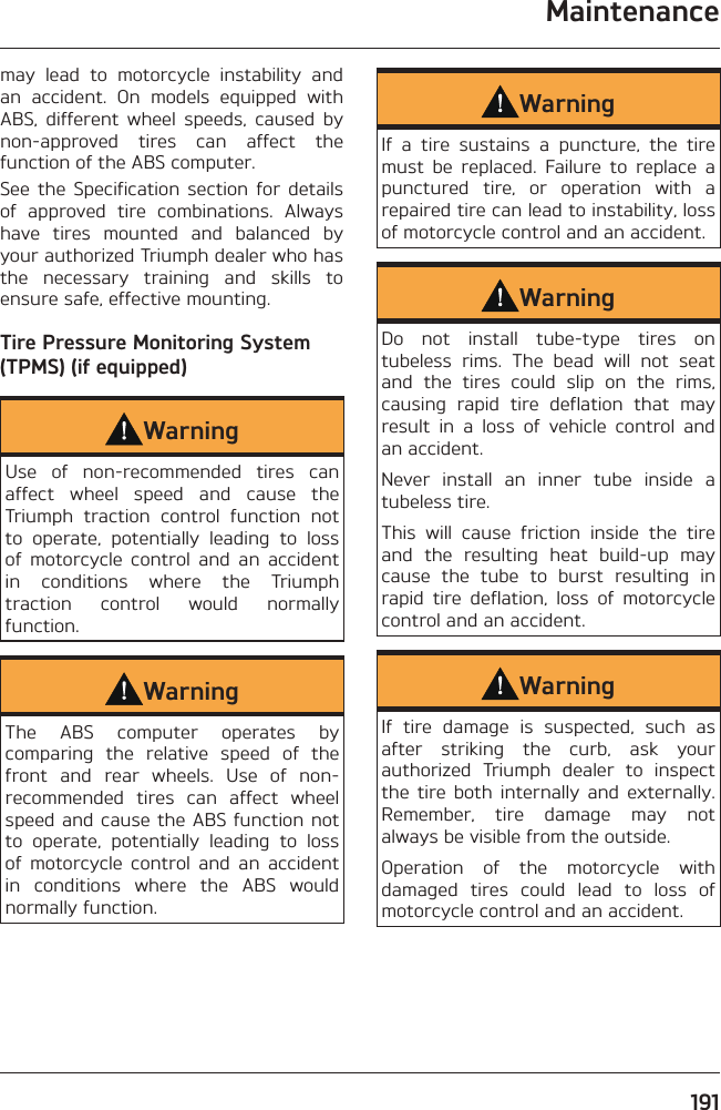 Maintenance191may lead to motorcycle instability and an accident. On models equipped with ABS, different wheel speeds, caused by non-approved tires can affect the function of the ABS computer.See the Specification section for details of approved tire combinations. Always have tires mounted and balanced by your authorized Triumph dealer who has the necessary training and skills to ensure safe, effective mounting.Tire Pressure Monitoring System (TPMS) (if equipped)WarningUse of non-recommended tires can affect wheel speed and cause the Triumph traction control function not to operate, potentially leading to loss of motorcycle control and an accident in conditions where the Triumph traction control would normally function.WarningThe ABS computer operates by comparing the relative speed of the front and rear wheels. Use of non-recommended tires can affect wheel speed and cause the ABS function not to operate, potentially leading to loss of motorcycle control and an accident in conditions where the ABS would normally function.WarningIf a tire sustains a puncture, the tire must be replaced. Failure to replace a punctured tire, or operation with a repaired tire can lead to instability, loss of motorcycle control and an accident.WarningDo not install tube-type tires on tubeless rims. The bead will not seat and the tires could slip on the rims, causing rapid tire deflation that may result in a loss of vehicle control and an accident.Never install an inner tube inside a tubeless tire.This will cause friction inside the tire and the resulting heat build-up may cause the tube to burst resulting in rapid tire deflation, loss of motorcycle control and an accident.WarningIf tire damage is suspected, such as after striking the curb, ask your authorized Triumph dealer to inspect the tire both internally and externally. Remember, tire damage may not always be visible from the outside.Operation of the motorcycle with damaged tires could lead to loss of motorcycle control and an accident.