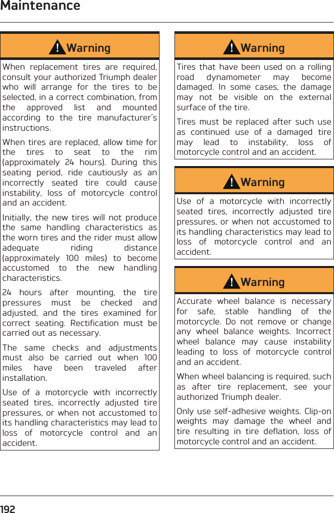 Maintenance192WarningWhen replacement tires are required, consult your authorized Triumph dealer who will arrange for the tires to be selected, in a correct combination, from the approved list and mounted according to the tire manufacturer&apos;s instructions.When tires are replaced, allow time for the tires to seat to the rim (approximately 24 hours). During this seating period, ride cautiously as an incorrectly seated tire could cause instability, loss of motorcycle control and an accident.Initially, the new tires will not produce the same handling characteristics as the worn tires and the rider must allow adequate riding distance (approximately 100 miles) to become accustomed to the new handling characteristics.24 hours after mounting, the tire pressures must be checked and adjusted, and the tires examined for correct seating. Rectification must be carried out as necessary.The same checks and adjustments must also be carried out when 100 miles have been traveled after installation.Use of a motorcycle with incorrectly seated tires, incorrectly adjusted tire pressures, or when not accustomed to its handling characteristics may lead to loss of motorcycle control and an accident.WarningTires that have been used on a rolling road dynamometer may become damaged. In some cases, the damage may not be visible on the external surface of the tire.Tires must be replaced after such use as continued use of a damaged tire may lead to instability, loss of motorcycle control and an accident.WarningUse of a motorcycle with incorrectly seated tires, incorrectly adjusted tire pressures, or when not accustomed to its handling characteristics may lead to loss of motorcycle control and an accident.WarningAccurate wheel balance is necessary for safe, stable handling of the motorcycle. Do not remove or change any wheel balance weights. Incorrect wheel balance may cause instability leading to loss of motorcycle control and an accident.When wheel balancing is required, such as after tire replacement, see your authorized Triumph dealer.Only use self-adhesive weights. Clip-on weights may damage the wheel and tire resulting in tire deflation, loss of motorcycle control and an accident.