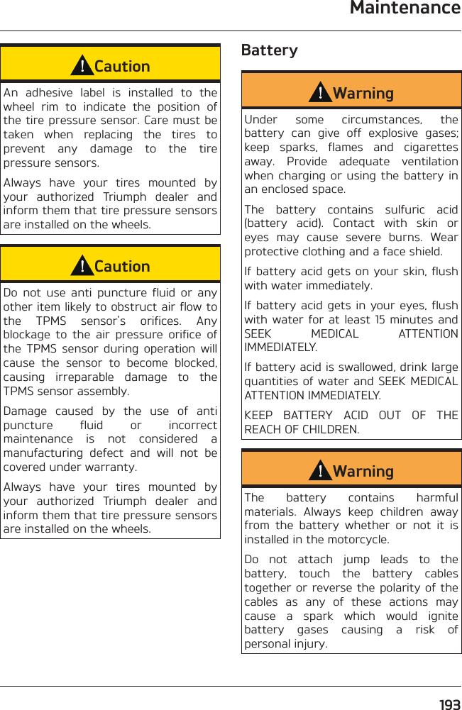 Maintenance193CautionAn adhesive label is installed to the wheel rim to indicate the position of the tire pressure sensor. Care must be taken when replacing the tires to prevent any damage to the tire pressure sensors.Always have your tires mounted by your authorized Triumph dealer and inform them that tire pressure sensors are installed on the wheels.CautionDo not use anti puncture fluid or any other item likely to obstruct air flow to the TPMS sensor&apos;s orifices. Any blockage to the air pressure orifice of the TPMS sensor during operation will cause the sensor to become blocked, causing irreparable damage to the TPMS sensor assembly.Damage caused by the use of anti puncture fluid or incorrect maintenance is not considered a manufacturing defect and will not be covered under warranty.Always have your tires mounted by your authorized Triumph dealer and inform them that tire pressure sensors are installed on the wheels.BatteryWarningUnder some circumstances, the battery can give off explosive gases; keep sparks, flames and cigarettes away. Provide adequate ventilation when charging or using the battery in an enclosed space.The battery contains sulfuric acid (battery acid). Contact with skin or eyes may cause severe burns. Wear protective clothing and a face shield.If battery acid gets on your skin, flush with water immediately.If battery acid gets in your eyes, flush with water for at least 15 minutes and SEEK MEDICAL ATTENTION IMMEDIATELY.If battery acid is swallowed, drink large quantities of water and SEEK MEDICAL ATTENTION IMMEDIATELY.KEEP BATTERY ACID OUT OF THE REACH OF CHILDREN.WarningThe battery contains harmful materials. Always keep children away from the battery whether or not it is installed in the motorcycle.Do not attach jump leads to the battery, touch the battery cables together or reverse the polarity of the cables as any of these actions may cause a spark which would ignite battery gases causing a risk of personal injury.