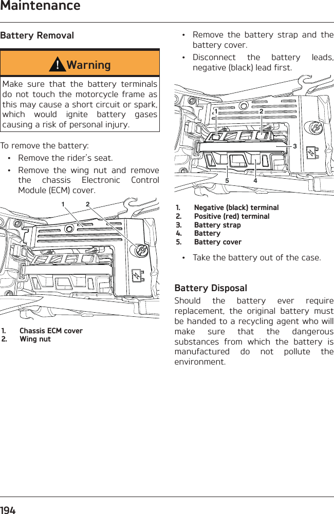 Maintenance194Battery RemovalWarningMake sure that the battery terminals do not touch the motorcycle frame as this may cause a short circuit or spark, which would ignite battery gases causing a risk of personal injury.To remove the battery:  •  Remove the rider&apos;s seat.  •  Remove the wing nut and remove the chassis Electronic Control Module (ECM) cover.1 21.  Chassis ECM cover2.  Wing nut  •  Remove the battery strap and the battery cover. • Disconnect the battery leads, negative (black) lead first.123451.  Negative (black) terminal2.  Positive (red) terminal3.  Battery strap4. Battery5.  Battery cover  •  Take the battery out of the case.Battery DisposalShould the battery ever require replacement, the original battery must be handed to a recycling agent who will make sure that the dangerous substances from which the battery is manufactured do not pollute the environment.