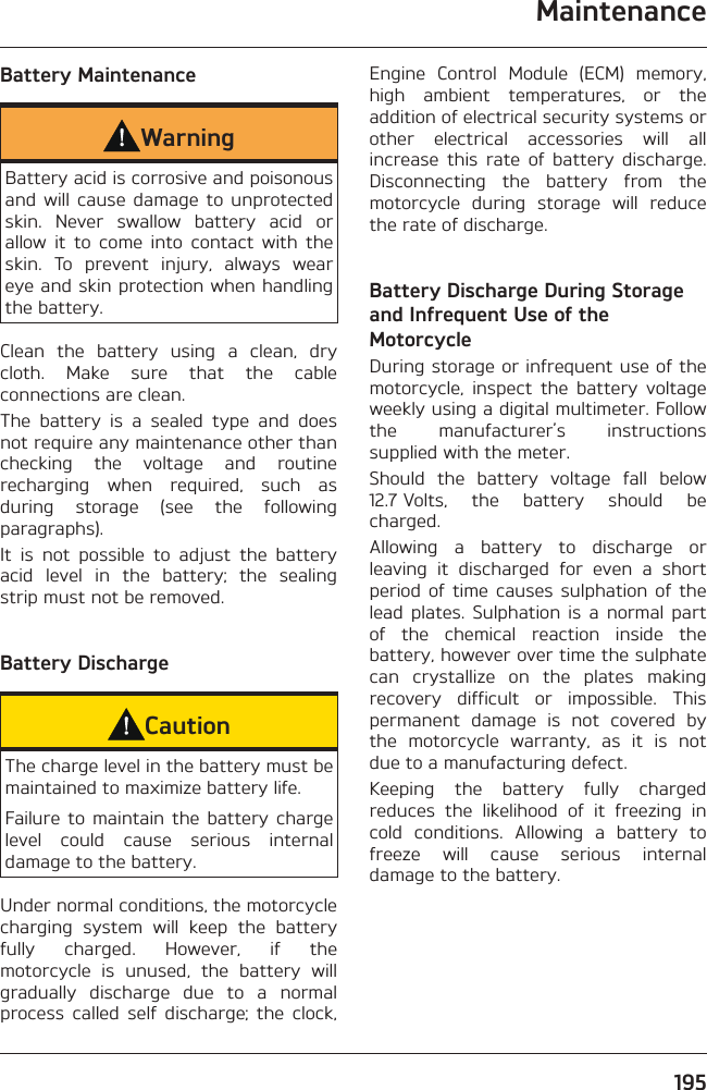 Maintenance195Battery MaintenanceWarningBattery acid is corrosive and poisonous and will cause damage to unprotected skin. Never swallow battery acid or allow it to come into contact with the skin. To prevent injury, always wear eye and skin protection when handling the battery.Clean the battery using a clean, dry cloth. Make sure that the cable connections are clean.The battery is a sealed type and does not require any maintenance other than checking the voltage and routine recharging when required, such as during storage (see the following paragraphs).It is not possible to adjust the battery acid level in the battery; the sealing strip must not be removed.Battery DischargeCautionThe charge level in the battery must be maintained to maximize battery life.Failure to maintain the battery charge level could cause serious internal damage to the battery.Under normal conditions, the motorcycle charging system will keep the battery fully charged. However, if the motorcycle is unused, the battery will gradually discharge due to a normal process called self discharge; the clock, Engine Control Module (ECM) memory, high ambient temperatures, or the addition of electrical security systems or other electrical accessories will all increase this rate of battery discharge. Disconnecting the battery from the motorcycle during storage will reduce the rate of discharge.Battery Discharge During Storage and Infrequent Use of the MotorcycleDuring storage or infrequent use of the motorcycle, inspect the battery voltage weekly using a digital multimeter. Follow the manufacturer’s instructions supplied with the meter.Should the battery voltage fall below 12.7 Volts, the battery should be charged.Allowing a battery to discharge or leaving it discharged for even a short period of time causes sulphation of the lead plates. Sulphation is a normal part of the chemical reaction inside the battery, however over time the sulphate can crystallize on the plates making recovery difficult or impossible. This permanent damage is not covered by the motorcycle warranty, as it is not due to a manufacturing defect.Keeping the battery fully charged reduces the likelihood of it freezing in cold conditions. Allowing a battery to freeze will cause serious internal damage to the battery.