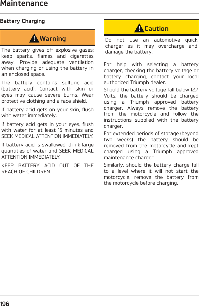 Maintenance196Battery ChargingWarningThe battery gives off explosive gases; keep sparks, flames and cigarettes away. Provide adequate ventilation when charging or using the battery in an enclosed space.The battery contains sulfuric acid (battery acid). Contact with skin or eyes may cause severe burns. Wear protective clothing and a face shield.If battery acid gets on your skin, flush with water immediately.If battery acid gets in your eyes, flush with water for at least 15 minutes and SEEK MEDICAL ATTENTION IMMEDIATELY.If battery acid is swallowed, drink large quantities of water and SEEK MEDICAL ATTENTION IMMEDIATELY.KEEP BATTERY ACID OUT OF THE REACH OF CHILDREN.CautionDo not use an automotive quick charger as it may overcharge and damage the battery.For help with selecting a battery charger, checking the battery voltage or battery charging, contact your local authorized Triumph dealer.Should the battery voltage fall below 12.7 Volts, the battery should be charged using a Triumph approved battery charger. Always remove the battery from the motorcycle and follow the instructions supplied with the battery charger.For extended periods of storage (beyond two weeks) the battery should be removed from the motorcycle and kept charged using a Triumph approved maintenance charger.Similarly, should the battery charge fall to a level where it will not start the motorcycle, remove the battery from the motorcycle before charging.