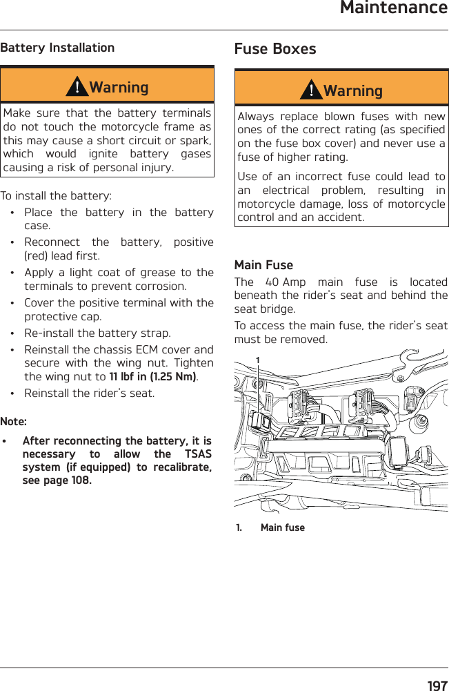 Maintenance197Battery InstallationWarningMake sure that the battery terminals do not touch the motorcycle frame as this may cause a short circuit or spark, which would ignite battery gases causing a risk of personal injury.To install the battery:  •  Place the battery in the battery case. • Reconnect the battery, positive (red) lead first.  •  Apply a light coat of grease to the terminals to prevent corrosion.  •  Cover the positive terminal with the protective cap.  •  Re-install the battery strap.  •  Reinstall the chassis ECM cover and secure with the wing nut. Tighten the wing nut to 11 lbf in (1.25 Nm).  •  Reinstall the rider&apos;s seat.Note:•  After reconnecting the battery, it is necessary to allow the TSAS system (if equipped) to recalibrate, see page 108.Fuse BoxesWarningAlways replace blown fuses with new ones of the correct rating (as specified on the fuse box cover) and never use a fuse of higher rating.Use of an incorrect fuse could lead to an electrical problem, resulting in motorcycle damage, loss of motorcycle control and an accident.Main FuseThe 40 Amp main fuse is located beneath the rider&apos;s seat and behind the seat bridge.To access the main fuse, the rider’s seat must be removed.11.  Main fuse