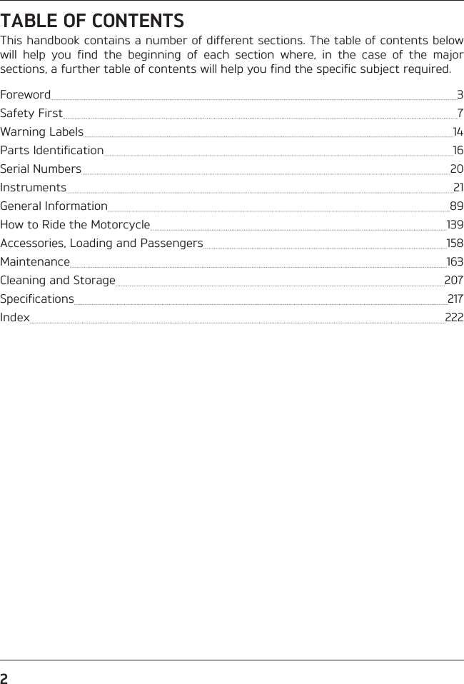 2TABLE OF CONTENTSThis handbook contains a number of different sections. The table of contents below will help you find the beginning of each section where, in the case of the major sections, a further table of contents will help you find the specific subject required.Foreword  3Safety First  7Warning Labels  14Parts Identification  16Serial Numbers  20Instruments  21General Information  89How to Ride the Motorcycle  139Accessories, Loading and Passengers  158Maintenance  163Cleaning and Storage  207Specifications  217Index  222