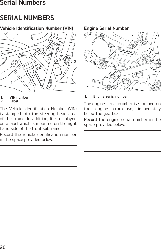 Serial Numbers20SERIAL NUMBERSVehicle Identification Number (VIN)121.  VIN number2. LabelThe Vehicle Identification Number (VIN) is stamped into the steering head area of the frame. In addition, It is displayed on a label which is mounted on the right hand side of the front subframe.Record the vehicle identification number in the space provided below.   Engine Serial Number11.  Engine serial numberThe engine serial number is stamped on the engine crankcase, immediately below the gearbox.Record the engine serial number in the space provided below.   