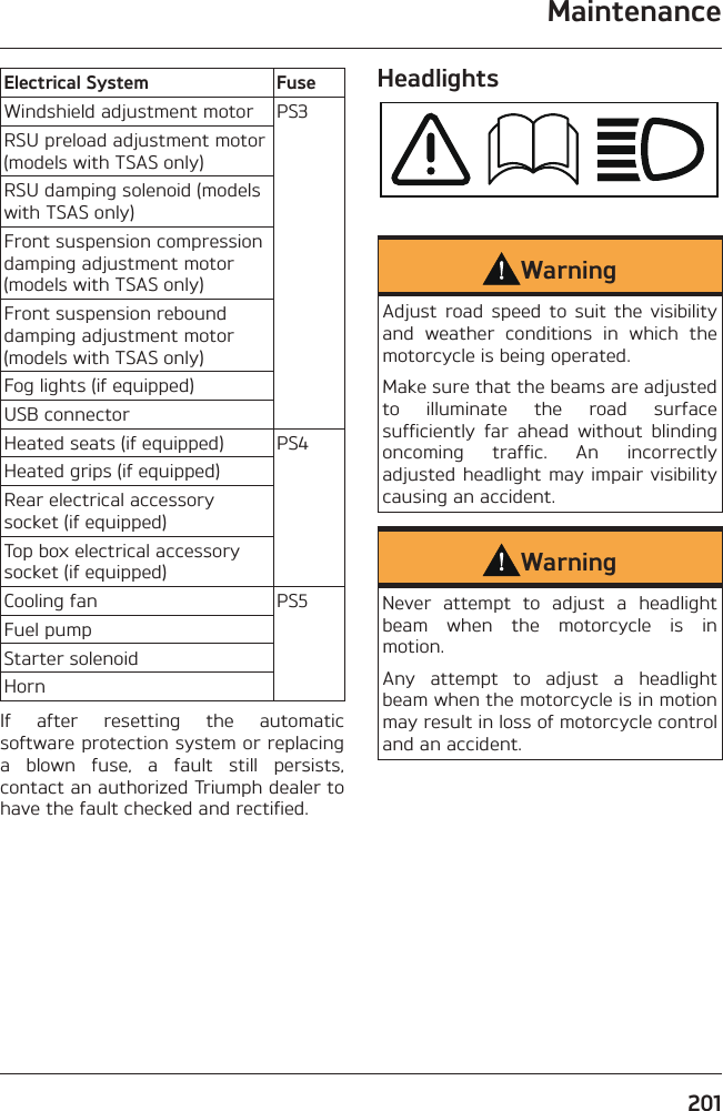 Maintenance201Electrical System FuseWindshield adjustment motor PS3RSU preload adjustment motor (models with TSAS only)RSU damping solenoid (models with TSAS only)Front suspension compression damping adjustment motor (models with TSAS only)Front suspension rebound damping adjustment motor (models with TSAS only)Fog lights (if equipped)USB connectorHeated seats (if equipped) PS4Heated grips (if equipped)Rear electrical accessory socket (if equipped)Top box electrical accessory socket (if equipped)Cooling fan PS5Fuel pumpStarter solenoidHornIf after resetting the automatic software protection system or replacing a blown fuse, a fault still persists, contact an authorized Triumph dealer to have the fault checked and rectified.HeadlightsWarningAdjust road speed to suit the visibility and weather conditions in which the motorcycle is being operated.Make sure that the beams are adjusted to illuminate the road surface sufficiently far ahead without blinding oncoming traffic. An incorrectly adjusted headlight may impair visibility causing an accident.WarningNever attempt to adjust a headlight beam when the motorcycle is in motion.Any attempt to adjust a headlight beam when the motorcycle is in motion may result in loss of motorcycle control and an accident.
