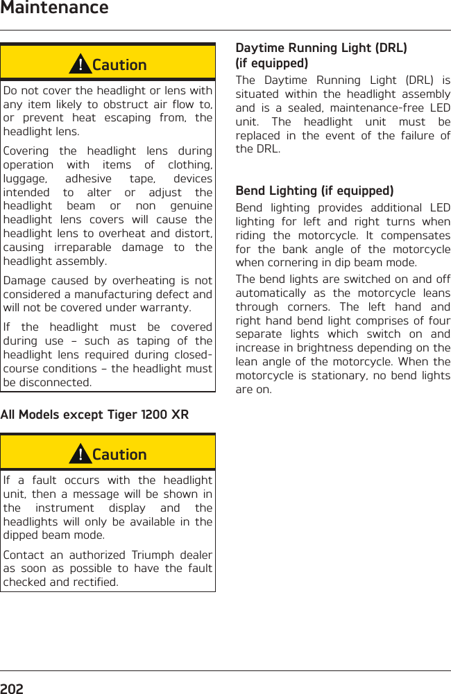 Maintenance202CautionDo not cover the headlight or lens with any item likely to obstruct air flow to, or prevent heat escaping from, the headlight lens.Covering the headlight lens during operation with items of clothing, luggage, adhesive tape, devices intended to alter or adjust the headlight beam or non genuine headlight lens covers will cause the headlight lens to overheat and distort, causing irreparable damage to the headlight assembly.Damage caused by overheating is not considered a manufacturing defect and will not be covered under warranty.If the headlight must be covered during use – such as taping of the headlight lens required during closed-course conditions – the headlight must be disconnected.All Models except Tiger 1200 XRCautionIf a fault occurs with the headlight unit, then a message will be shown in the instrument display and the headlights will only be available in the dipped beam mode.Contact an authorized Triumph dealer as soon as possible to have the fault checked and rectified.Daytime Running Light (DRL) (if equipped)The Daytime Running Light (DRL) is situated within the headlight assembly and is a sealed, maintenance-free LED unit. The headlight unit must be replaced in the event of the failure of the DRL.Bend Lighting (if equipped)Bend lighting provides additional LED lighting for left and right turns when riding the motorcycle. It compensates for the bank angle of the motorcycle when cornering in dip beam mode.The bend lights are switched on and off automatically as the motorcycle leans through corners. The left hand and right hand bend light comprises of four separate lights which switch on and increase in brightness depending on the lean angle of the motorcycle. When the motorcycle is stationary, no bend lights are on.