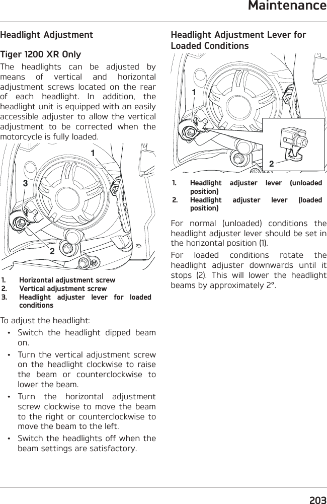 Maintenance203Headlight AdjustmentTiger 1200 XR OnlyThe headlights can be adjusted by means of vertical and horizontal adjustment screws located on the rear of each headlight. In addition, the headlight unit is equipped with an easily accessible adjuster to allow the vertical adjustment to be corrected when the motorcycle is fully loaded.3211.  Horizontal adjustment screw2.  Vertical adjustment screw3.  Headlight adjuster lever for loaded conditionsTo adjust the headlight:  •  Switch the headlight dipped beam on.  •  Turn the vertical adjustment screw on the headlight clockwise to raise the beam or counterclockwise to lower the beam. • Turn the horizontal adjustment screw clockwise to move the beam to the right or counterclockwise to move the beam to the left.  •  Switch the headlights off when the beam settings are satisfactory.Headlight Adjustment Lever for Loaded Conditions121.  Headlight adjuster lever (unloaded position)2.  Headlight adjuster lever (loaded position)For normal (unloaded) conditions the headlight adjuster lever should be set in the horizontal position (1).For loaded conditions rotate the headlight adjuster downwards until it stops (2). This will lower the headlight beams by approximately 2°.