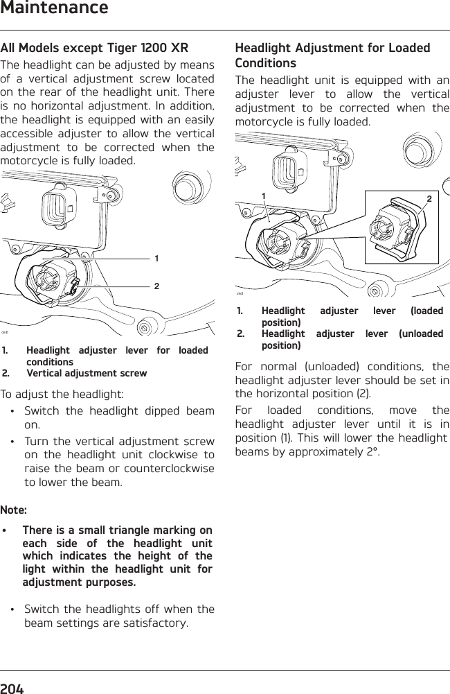 Maintenance204All Models except Tiger 1200 XRThe headlight can be adjusted by means of a vertical adjustment screw located on the rear of the headlight unit. There is no horizontal adjustment. In addition, the headlight is equipped with an easily accessible adjuster to allow the vertical adjustment to be corrected when the motorcycle is fully loaded.ckdt121.  Headlight adjuster lever for loaded conditions2.  Vertical adjustment screwTo adjust the headlight:  •  Switch the headlight dipped beam on.  •  Turn the vertical adjustment screw on the headlight unit clockwise to raise the beam or counterclockwise to lower the beam.Note:•  There is a small triangle marking on each side of the headlight unit which indicates the height of the light within the headlight unit for adjustment purposes.  •  Switch the headlights off when the beam settings are satisfactory.Headlight Adjustment for Loaded ConditionsThe headlight unit is equipped with an adjuster lever to allow the vertical adjustment to be corrected when the motorcycle is fully loaded.ckdt121.  Headlight adjuster lever (loaded position)2.  Headlight adjuster lever (unloaded position)For normal (unloaded) conditions, the headlight adjuster lever should be set in the horizontal position (2).For loaded conditions, move the headlight adjuster lever until it is in position (1). This will lower the headlight beams by approximately 2°.