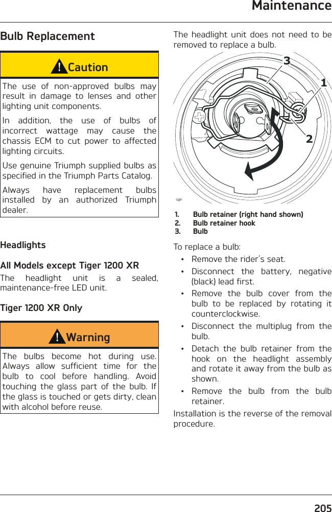 Maintenance205Bulb ReplacementCautionThe use of non-approved bulbs may result in damage to lenses and other lighting unit components.In addition, the use of bulbs of incorrect wattage may cause the chassis ECM to cut power to affected lighting circuits.Use genuine Triumph supplied bulbs as specified in the Triumph Parts Catalog.Always have replacement bulbs installed by an authorized Triumph dealer.HeadlightsAll Models except Tiger 1200 XRThe headlight unit is a sealed, maintenance-free LED unit.Tiger 1200 XR OnlyWarningThe bulbs become hot during use. Always allow sufficient time for the bulb to cool before handling. Avoid touching the glass part of the bulb. If the glass is touched or gets dirty, clean with alcohol before reuse.The headlight unit does not need to be removed to replace a bulb.12cgjn31.  Bulb retainer (right hand shown)2.  Bulb retainer hook3. BulbTo replace a bulb:  •  Remove the rider&apos;s seat. • Disconnect the battery, negative (black) lead first.  •  Remove the bulb cover from the bulb to be replaced by rotating it counterclockwise.  •  Disconnect the multiplug from the bulb.  •  Detach the bulb retainer from the hook on the headlight assembly and rotate it away from the bulb as shown. • Remove the bulb from the bulb retainer.Installation is the reverse of the removal procedure.