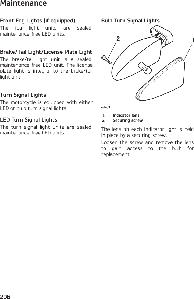 Maintenance206Front Fog Lights (if equipped)The fog light units are sealed, maintenance-free LED units.Brake/Tail Light/License Plate LightThe brake/tail light unit is a sealed, maintenance-free LED unit. The license plate light is integral to the brake/tail light unit.Turn Signal LightsThe motorcycle is equipped with either LED or bulb turn signal lights.LED Turn Signal LightsThe turn signal light units are sealed, maintenance-free LED units.Bulb Turn Signal Lightscelc_2121.  Indicator lens2.  Securing screwThe lens on each indicator light is held in place by a securing screw.Loosen the screw and remove the lens to gain access to the bulb for replacement.