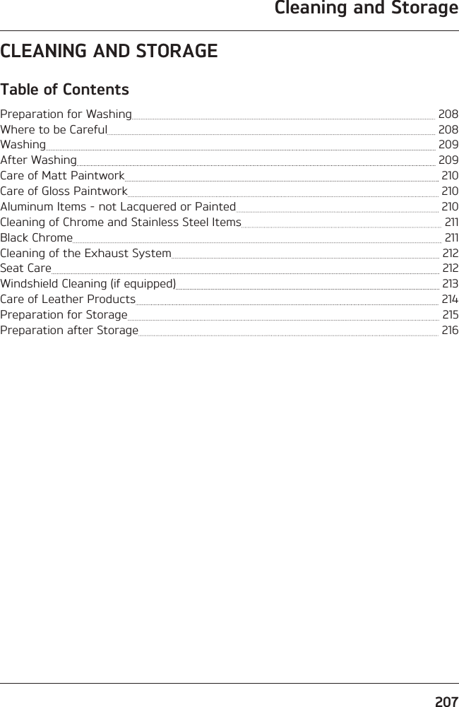 Cleaning and Storage207CLEANING AND STORAGETable of ContentsPreparation for Washing   208Where to be Careful   208Washing   209After Washing   209Care of Matt Paintwork   210Care of Gloss Paintwork   210Aluminum Items - not Lacquered or Painted   210Cleaning of Chrome and Stainless Steel Items   211Black Chrome   211Cleaning of the Exhaust System   212Seat Care   212Windshield Cleaning (if equipped)   213Care of Leather Products   214Preparation for Storage   215Preparation after Storage   216