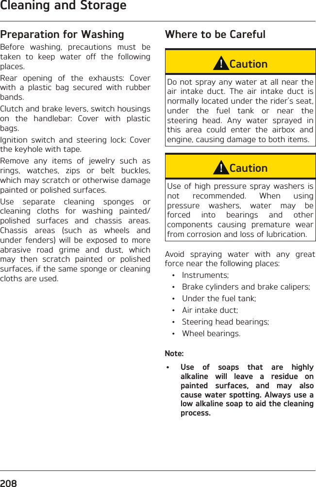 Cleaning and Storage208Preparation for WashingBefore washing, precautions must be taken to keep water off the following places.Rear opening of the exhausts: Cover with a plastic bag secured with rubber bands.Clutch and brake levers, switch housings on the handlebar: Cover with plastic bags.Ignition switch and steering lock: Cover the keyhole with tape.Remove any items of jewelry such as rings, watches, zips or belt buckles, which may scratch or otherwise damage painted or polished surfaces.Use separate cleaning sponges or cleaning cloths for washing painted/polished surfaces and chassis areas. Chassis areas (such as wheels and under fenders) will be exposed to more abrasive road grime and dust, which may then scratch painted or polished surfaces, if the same sponge or cleaning cloths are used.Where to be CarefulCautionDo not spray any water at all near the air intake duct. The air intake duct is normally located under the rider’s seat, under the fuel tank or near the steering head. Any water sprayed in this area could enter the airbox and engine, causing damage to both items.CautionUse of high pressure spray washers is not recommended. When using pressure washers, water may be forced into bearings and other components causing premature wear from corrosion and loss of lubrication.Avoid spraying water with any great force near the following places: • Instruments;  •  Brake cylinders and brake calipers;  •  Under the fuel tank;  •  Air intake duct;  •  Steering head bearings; • Wheel bearings.Note:•  Use of soaps that are highly alkaline will leave a residue on painted surfaces, and may also cause water spotting. Always use a low alkaline soap to aid the cleaning process.