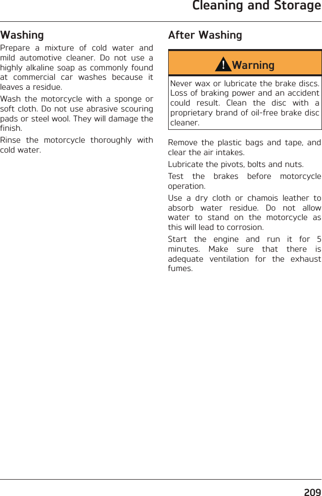 Cleaning and Storage209WashingPrepare a mixture of cold water and mild automotive cleaner. Do not use a highly alkaline soap as commonly found at commercial car washes because it leaves a residue.Wash the motorcycle with a sponge or soft cloth. Do not use abrasive scouring pads or steel wool. They will damage the finish.Rinse the motorcycle thoroughly with cold water.After WashingWarningNever wax or lubricate the brake discs. Loss of braking power and an accident could result. Clean the disc with a proprietary brand of oil-free brake disc cleaner.Remove the plastic bags and tape, and clear the air intakes.Lubricate the pivots, bolts and nuts.Test the brakes before motorcycle operation.Use a dry cloth or chamois leather to absorb water residue. Do not allow water to stand on the motorcycle as this will lead to corrosion.Start the engine and run it for 5 minutes. Make sure that there is adequate ventilation for the exhaust fumes.
