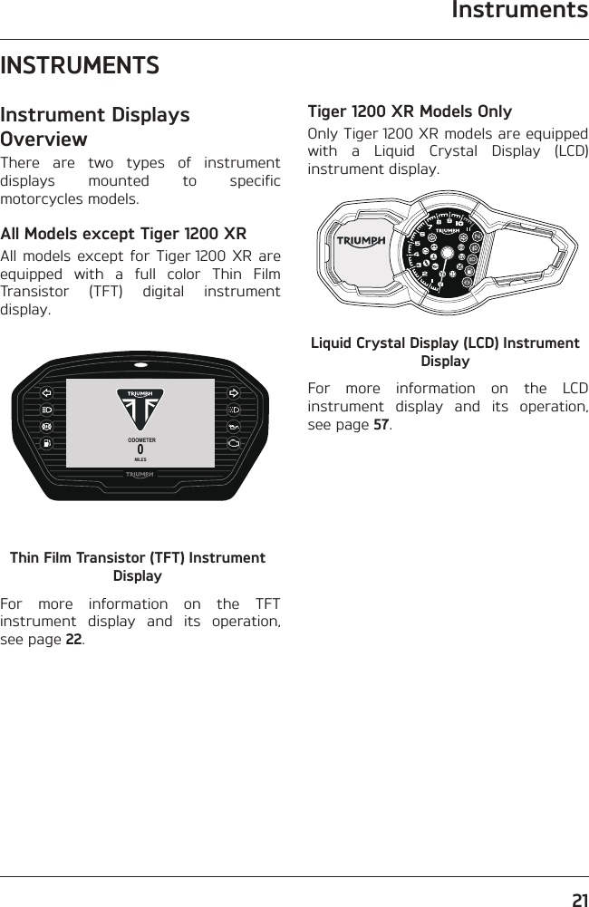 Instruments21INSTRUMENTSInstrument Displays OverviewThere are two types of instrument displays mounted to specific motorcycles models.All Models except Tiger 1200 XRAll models except for Tiger 1200 XR are equipped with a full color Thin Film Transistor (TFT) digital instrument display.ODOMETER0MILESThin Film Transistor (TFT) Instrument DisplayFor more information on the TFT instrument display and its operation, see page 22.Tiger 1200 XR Models OnlyOnly Tiger 1200 XR models are equipped with a Liquid Crystal Display (LCD) instrument display.Liquid Crystal Display (LCD) Instrument DisplayFor more information on the LCD instrument display and its operation, see page 57.