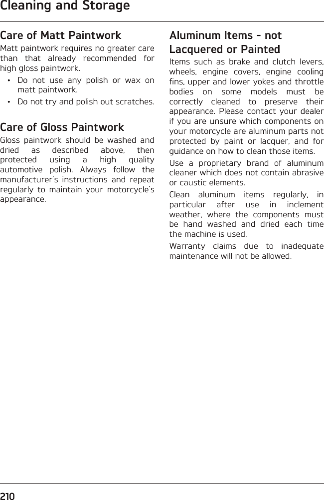Cleaning and Storage210Care of Matt PaintworkMatt paintwork requires no greater care than that already recommended for high gloss paintwork.  •  Do not use any polish or wax on matt paintwork.  •  Do not try and polish out scratches.Care of Gloss PaintworkGloss paintwork should be washed and dried as described above, then protected using a high quality automotive polish. Always follow the manufacturer’s instructions and repeat regularly to maintain your motorcycle’s appearance.Aluminum Items - not Lacquered or PaintedItems such as brake and clutch levers, wheels, engine covers, engine cooling fins, upper and lower yokes and throttle bodies on some models must be correctly cleaned to preserve their appearance. Please contact your dealer if you are unsure which components on your motorcycle are aluminum parts not protected by paint or lacquer, and for guidance on how to clean those items.Use a proprietary brand of aluminum cleaner which does not contain abrasive or caustic elements.Clean aluminum items regularly, in particular after use in inclement weather, where the components must be hand washed and dried each time the machine is used.Warranty claims due to inadequate maintenance will not be allowed.