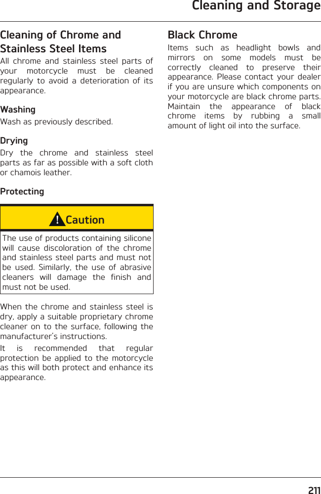 Cleaning and Storage211Cleaning of Chrome and Stainless Steel ItemsAll chrome and stainless steel parts of your motorcycle must be cleaned regularly to avoid a deterioration of its appearance.WashingWash as previously described.DryingDry the chrome and stainless steel parts as far as possible with a soft cloth or chamois leather.ProtectingCautionThe use of products containing silicone will cause discoloration of the chrome and stainless steel parts and must not be used. Similarly, the use of abrasive cleaners will damage the finish and must not be used.When the chrome and stainless steel is dry, apply a suitable proprietary chrome cleaner on to the surface, following the manufacturer’s instructions.It is recommended that regular protection be applied to the motorcycle as this will both protect and enhance its appearance.Black ChromeItems such as headlight bowls and mirrors on some models must be correctly cleaned to preserve their appearance. Please contact your dealer if you are unsure which components on your motorcycle are black chrome parts. Maintain the appearance of black chrome items by rubbing a small amount of light oil into the surface.