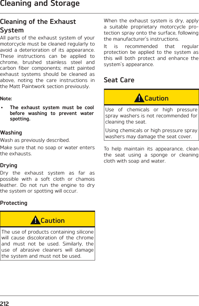 Cleaning and Storage212Cleaning of the Exhaust SystemAll parts of the exhaust system of your motorcycle must be cleaned regularly to avoid a deterioration of its appearance. These instructions can be applied to chrome, brushed stainless steel and carbon fiber components; matt painted exhaust systems should be cleaned as above, noting the care instructions in the Matt Paintwork section previously.Note:•  The exhaust system must be cool before washing to prevent water spotting.Washing Wash as previously described.Make sure that no soap or water enters the exhausts.Drying Dry the exhaust system as far as possible with a soft cloth or chamois leather. Do not run the engine to dry the system or spotting will occur.Protecting CautionThe use of products containing silicone will cause discoloration of the chrome and must not be used. Similarly, the use of abrasive cleaners will damage the system and must not be used.When the exhaust system is dry, apply a suitable proprietary motorcycle pro-tection spray onto the surface, following the manufacturer’s instructions.It is recommended that regular protection be applied to the system as this will both protect and enhance the system&apos;s appearance.Seat CareCautionUse of chemicals or high pressure spray washers is not recommended for cleaning the seat.Using chemicals or high pressure spray washers may damage the seat cover.To help maintain its appearance, clean the seat using a sponge or cleaning cloth with soap and water.