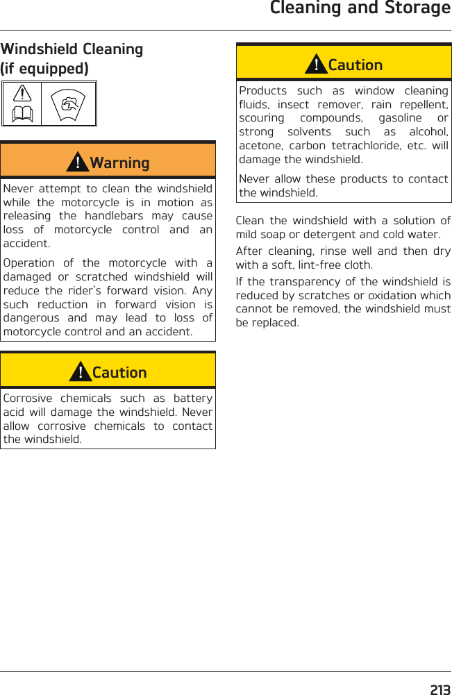 Cleaning and Storage213Windshield Cleaning (if equipped) WarningNever attempt to clean the windshield while the motorcycle is in motion as releasing the handlebars may cause loss of motorcycle control and an accident.Operation of the motorcycle with a damaged or scratched windshield will reduce the rider&apos;s forward vision. Any such reduction in forward vision is dangerous and may lead to loss of motorcycle control and an accident.CautionCorrosive chemicals such as battery acid will damage the windshield. Never allow corrosive chemicals to contact the windshield.CautionProducts such as window cleaning fluids, insect remover, rain repellent, scouring compounds, gasoline or strong solvents such as alcohol, acetone, carbon tetrachloride, etc. will damage the windshield.Never allow these products to contact the windshield.Clean the windshield with a solution of mild soap or detergent and cold water.After cleaning, rinse well and then dry with a soft, lint-free cloth.If the transparency of the windshield is reduced by scratches or oxidation which cannot be removed, the windshield must be replaced.