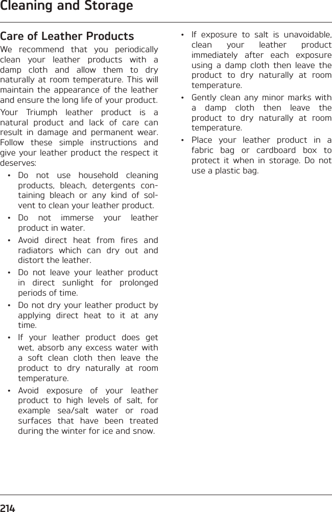 Cleaning and Storage214Care of Leather ProductsWe recommend that you periodically clean your leather products with a damp cloth and allow them to dry naturally at room temperature. This will maintain the appearance of the leather and ensure the long life of your product.Your Triumph leather product is a natural product and lack of care can result in damage and permanent wear. Follow these simple instructions and give your leather product the respect it deserves: • Do not use household cleaning products, bleach, detergents con-taining bleach or any kind of sol-vent to clean your leather product. • Do not immerse your leather product in water.  •  Avoid direct heat from fires and radiators which can dry out and distort the leather.  •  Do not leave your leather product in direct sunlight for prolonged periods of time.  •  Do not dry your leather product by applying direct heat to it at any time.  •  If your leather product does get wet, absorb any excess water with a soft clean cloth then leave the product to dry naturally at room temperature. • Avoid exposure of your leather product to high levels of salt, for example sea/salt water or road surfaces that have been treated during the winter for ice and snow.  •  If exposure to salt is unavoidable, clean your leather product immediately after each exposure using a damp cloth then leave the product to dry naturally at room temperature.  •  Gently clean any minor marks with a damp cloth then leave the product to dry naturally at room temperature.  •  Place your leather product in a fabric bag or cardboard box to protect it when in storage. Do not use a plastic bag.