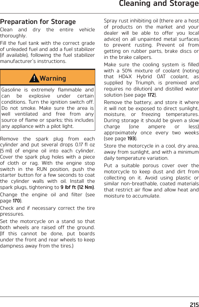 Cleaning and Storage215Preparation for StorageClean and dry the entire vehicle thoroughly.Fill the fuel tank with the correct grade of unleaded fuel and add a fuel stabilizer (if available), following the fuel stabilizer manufacturer&apos;s instructions.WarningGasoline is extremely flammable and can be explosive under certain conditions. Turn the ignition switch off. Do not smoke. Make sure the area is well ventilated and free from any source of flame or sparks; this includes any appliance with a pilot light.Remove the spark plug from each cylinder and put several drops 0.17 fl oz (5 ml) of engine oil into each cylinder. Cover the spark plug holes with a piece of cloth or rag. With the engine stop switch in the RUN position, push the starter button for a few seconds to coat the cylinder walls with oil. Install the spark plugs, tightening to 9 lbf ft (12 Nm).Change the engine oil and filter (see page 170).Check and if necessary correct the tire pressures.Set the motorcycle on a stand so that both wheels are raised off the ground. (If this cannot be done, put boards under the front and rear wheels to keep dampness away from the tires.)Spray rust inhibiting oil (there are a host of products on the market and your dealer will be able to offer you local advice) on all unpainted metal surfaces to prevent rusting. Prevent oil from getting on rubber parts, brake discs or in the brake calipers.Make sure the cooling system is filled with a 50% mixture of coolant (noting that HD4X Hybrid OAT coolant, as supplied by Triumph, is premixed and requires no dilution) and distilled water solution (see page 172).Remove the battery, and store it where it will not be exposed to direct sunlight, moisture, or freezing temperatures. During storage it should be given a slow charge (one ampere or less) approximately once every two weeks (see page 193).Store the motorcycle in a cool, dry area, away from sunlight, and with a minimum daily temperature variation.Put a suitable porous cover over the motorcycle to keep dust and dirt from collecting on it. Avoid using plastic or similar non-breathable, coated materials that restrict air flow and allow heat and moisture to accumulate.