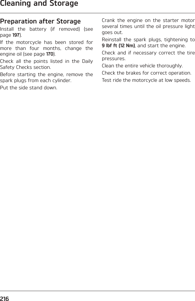 Cleaning and Storage216Preparation after StorageInstall the battery (if removed) (see page 197).If the motorcycle has been stored for more than four months, change the engine oil (see page 170).Check all the points listed in the Daily Safety Checks section.Before starting the engine, remove the spark plugs from each cylinder.Put the side stand down.Crank the engine on the starter motor several times until the oil pressure light goes out.Reinstall the spark plugs, tightening to 9 lbf ft (12 Nm), and start the engine.Check and if necessary correct the tire pressures.Clean the entire vehicle thoroughly.Check the brakes for correct operation.Test ride the motorcycle at low speeds.