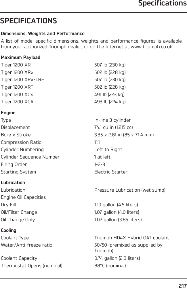 Specifications217SPECIFICATIONSDimensions, Weights and PerformanceA list of model specific dimensions, weights and performance figures is available from your authorized Triumph dealer, or on the Internet at www.triumph.co.uk.Maximum PayloadTiger 1200 XR 507 lb (230 kg)Tiger 1200 XRx 502 lb (228 kg)Tiger 1200 XRx-LRH 507 lb (230 kg)Tiger 1200 XRT 502 lb (228 kg)Tiger 1200 XCx 491 lb (223 kg)Tiger 1200 XCA 493 lb (224 kg)EngineType In-line 3 cylinderDisplacement 74.1 cu in (1,215 cc)Bore x Stroke 3.35 x 2.81 in (85 x 71.4 mm)Compression Ratio 11:1Cylinder Numbering Left to RightCylinder Sequence Number 1 at leftFiring Order 1-2-3Starting System Electric StarterLubricationLubrication Pressure Lubrication (wet sump)Engine Oil CapacitiesDry Fill 1.19 gallon (4.5 liters)Oil/Filter Change 1.07 gallon (4.0 liters)Oil Change Only 1.02 gallon (3.85 liters)CoolingCoolant Type Triumph HD4X Hybrid OAT coolantWater/Anti-freeze ratio 50/50 (premixed as supplied by Triumph)Coolant Capacity 0.74 gallon (2.8 liters)Thermostat Opens (nominal) 88°C (nominal)